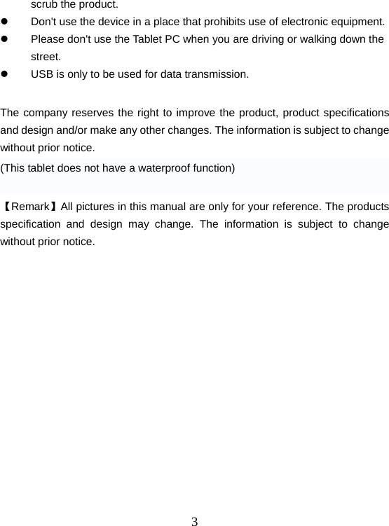  3scrub the product. z  Don&apos;t use the device in a place that prohibits use of electronic equipment. z  Please don&apos;t use the Tablet PC when you are driving or walking down the street. z  USB is only to be used for data transmission.  The company reserves the right to improve the product, product specifications and design and/or make any other changes. The information is subject to change without prior notice. (This tablet does not have a waterproof function)  【Remark】All pictures in this manual are only for your reference. The products specification and design may change. The information is subject to change without prior notice.            