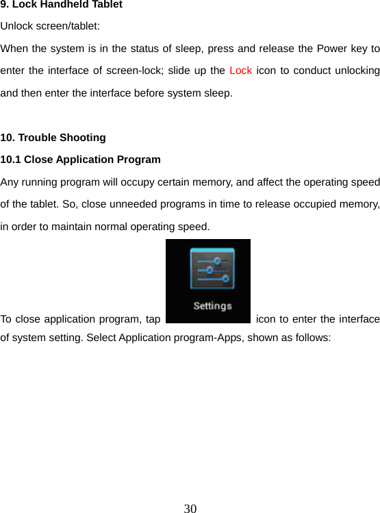  309. Lock Handheld Tablet   Unlock screen/tablet: When the system is in the status of sleep, press and release the Power key to enter the interface of screen-lock; slide up the Lock icon to conduct unlocking and then enter the interface before system sleep.  10. Trouble Shooting 10.1 Close Application Program Any running program will occupy certain memory, and affect the operating speed of the tablet. So, close unneeded programs in time to release occupied memory, in order to maintain normal operating speed. To close application program, tap    icon to enter the interface of system setting. Select Application program-Apps, shown as follows: 