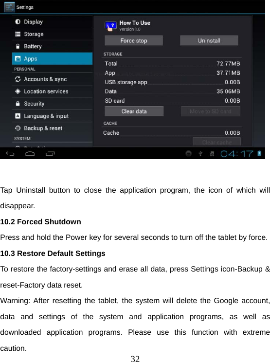  32  Tap Uninstall button to close the application program, the icon of which will disappear. 10.2 Forced Shutdown Press and hold the Power key for several seconds to turn off the tablet by force. 10.3 Restore Default Settings To restore the factory-settings and erase all data, press Settings icon-Backup &amp; reset-Factory data reset. Warning: After resetting the tablet, the system will delete the Google account, data and settings of the system and application programs, as well as downloaded application programs. Please use this function with extreme caution. 