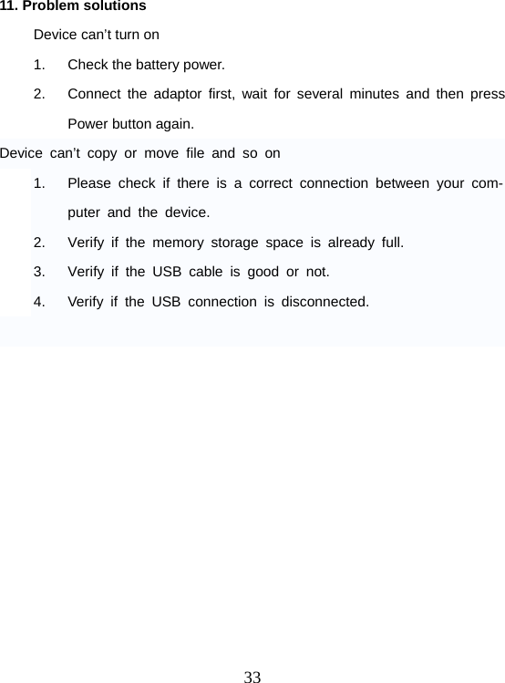  3311. Problem solutions Device can’t turn on 1.  Check the battery power. 2.  Connect the adaptor first, wait for several minutes and then press Power button again. Device can’t copy or move file and so on 1.  Please check if there is a correct connection between your com-puter and the device. 2.  Verify if the memory storage space is already full. 3.  Verify if the USB cable is good or not. 4.  Verify if the USB connection is disconnected.   