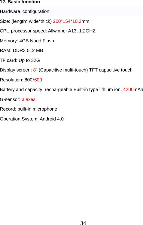  3412. Basic function Hardware configuration Size: (length* wide*thick) 200*154*10.2mm CPU processor speed: Allwinner A13, 1.2GHZ Memory: 4GB Nand Flash RAM: DDR3 512 MB TF card: Up to 32G Display screen: 8” (Capacitive multi-touch) TFT capacitive touch Resolution: 800*600 Battery and capacity: rechargeable Built-in type lithium ion, 4200mAh G-sensor: 3 axes Record: built-in microphone Operation System: Android 4.0  