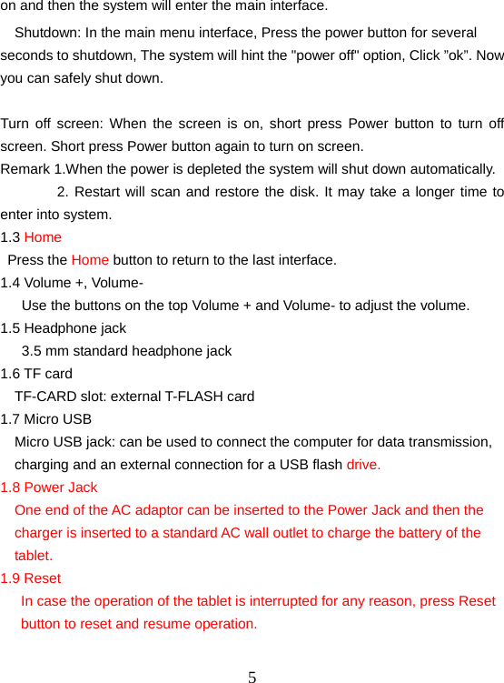  5on and then the system will enter the main interface.     Shutdown: In the main menu interface, Press the power button for several seconds to shutdown, The system will hint the &quot;power off&quot; option, Click ”ok”. Now you can safely shut down.  Turn off screen: When the screen is on, short press Power button to turn off screen. Short press Power button again to turn on screen. Remark 1.When the power is depleted the system will shut down automatically.         2. Restart will scan and restore the disk. It may take a longer time to enter into system. 1.3 Home  Press the Home button to return to the last interface.   1.4 Volume +, Volume- Use the buttons on the top Volume + and Volume- to adjust the volume. 1.5 Headphone jack 3.5 mm standard headphone jack 1.6 TF card   TF-CARD slot: external T-FLASH card 1.7 Micro USB     Micro USB jack: can be used to connect the computer for data transmission, charging and an external connection for a USB flash drive. 1.8 Power Jack One end of the AC adaptor can be inserted to the Power Jack and then the charger is inserted to a standard AC wall outlet to charge the battery of the tablet. 1.9 Reset In case the operation of the tablet is interrupted for any reason, press Reset button to reset and resume operation.     