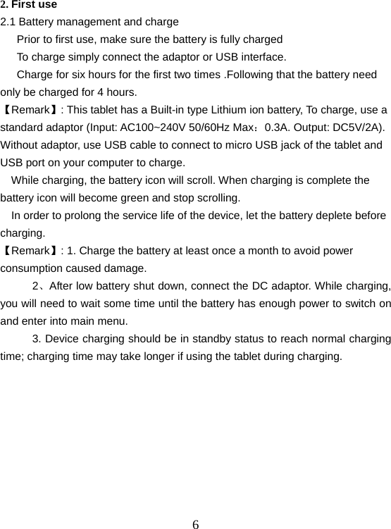  62. First use 2.1 Battery management and charge       Prior to first use, make sure the battery is fully charged       To charge simply connect the adaptor or USB interface.       Charge for six hours for the first two times .Following that the battery need only be charged for 4 hours. 【Remark】: This tablet has a Built-in type Lithium ion battery, To charge, use a standard adaptor (Input: AC100~240V 50/60Hz Max：0.3A. Output: DC5V/2A). Without adaptor, use USB cable to connect to micro USB jack of the tablet and USB port on your computer to charge.     While charging, the battery icon will scroll. When charging is complete the battery icon will become green and stop scrolling.     In order to prolong the service life of the device, let the battery deplete before charging. 【Remark】: 1. Charge the battery at least once a month to avoid power consumption caused damage. 2、After low battery shut down, connect the DC adaptor. While charging, you will need to wait some time until the battery has enough power to switch on and enter into main menu. 3. Device charging should be in standby status to reach normal charging time; charging time may take longer if using the tablet during charging.    