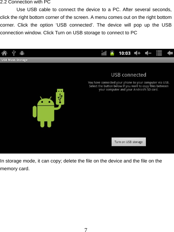  72.2 Connection with PC  Use USB cable to connect the device to a PC. After several seconds, click the right bottom corner of the screen. A menu comes out on the right bottom corner. Click the option ‘USB connected’. The device will pop up the USB connection window. Click Turn on USB storage to connect to PC   In storage mode, it can copy; delete the file on the device and the file on the memory card.     