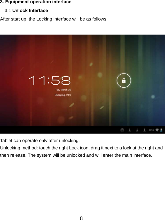  83. Equipment operation interface   3.1 Unlock Interface After start up, the Locking interface will be as follows:   Tablet can operate only after unlocking. Unlocking method: touch the right Lock icon, drag it next to a lock at the right and then release. The system will be unlocked and will enter the main interface.   