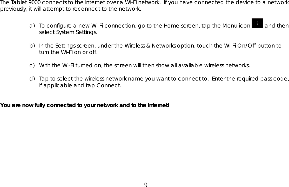  9 The Tablet 9000 connects to the internet over a Wi-Fi network.  If you have connected the device to a network previously, it will attempt to reconnect to the network.  a) To configure a new Wi-Fi connection, go to the Home screen, tap the Menu icon   and then select System Settings.   b) In the Settings screen, under the Wireless &amp; Networks option, touch the Wi-Fi On/Off button to turn the Wi-Fi on or off.  c) With the Wi-Fi turned on, the screen will then show all available wireless networks.  d) Tap to select the wireless network name you want to connect to.  Enter the required pass code, if applicable and tap Connect.   You are now fully connected to your network and to the internet!           