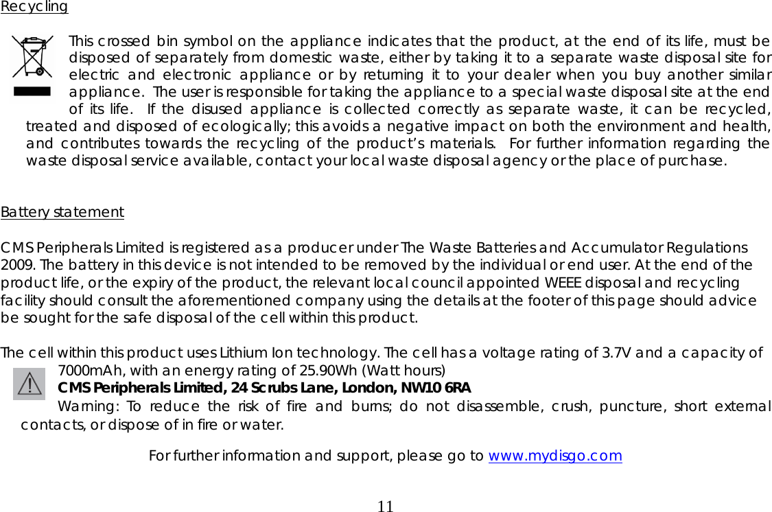  11Recycling  This crossed bin symbol on the appliance indicates that the product, at the end of its life, must be disposed of separately from domestic waste, either by taking it to a separate waste disposal site for electric and electronic appliance or by returning it to your dealer when you buy another similar appliance.  The user is responsible for taking the appliance to a special waste disposal site at the end of its life.  If the disused appliance is collected correctly as separate waste, it can be recycled, treated and disposed of ecologically; this avoids a negative impact on both the environment and health, and contributes towards the recycling of the product’s materials.  For further information regarding the waste disposal service available, contact your local waste disposal agency or the place of purchase.   Battery statement                     CMS Peripherals Limited is registered as a producer under The Waste Batteries and Accumulator Regulations 2009. The battery in this device is not intended to be removed by the individual or end user. At the end of the product life, or the expiry of the product, the relevant local council appointed WEEE disposal and recycling facility should consult the aforementioned company using the details at the footer of this page should advice be sought for the safe disposal of the cell within this product.  The cell within this product uses Lithium Ion technology. The cell has a voltage rating of 3.7V and a capacity of 7000mAh, with an energy rating of 25.90Wh (Watt hours) CMS Peripherals Limited, 24 Scrubs Lane, London, NW10 6RA Warning: To reduce the risk of fire and burns; do not disassemble, crush, puncture, short external contacts, or dispose of in fire or water.  For further information and support, please go to www.mydisgo.com  