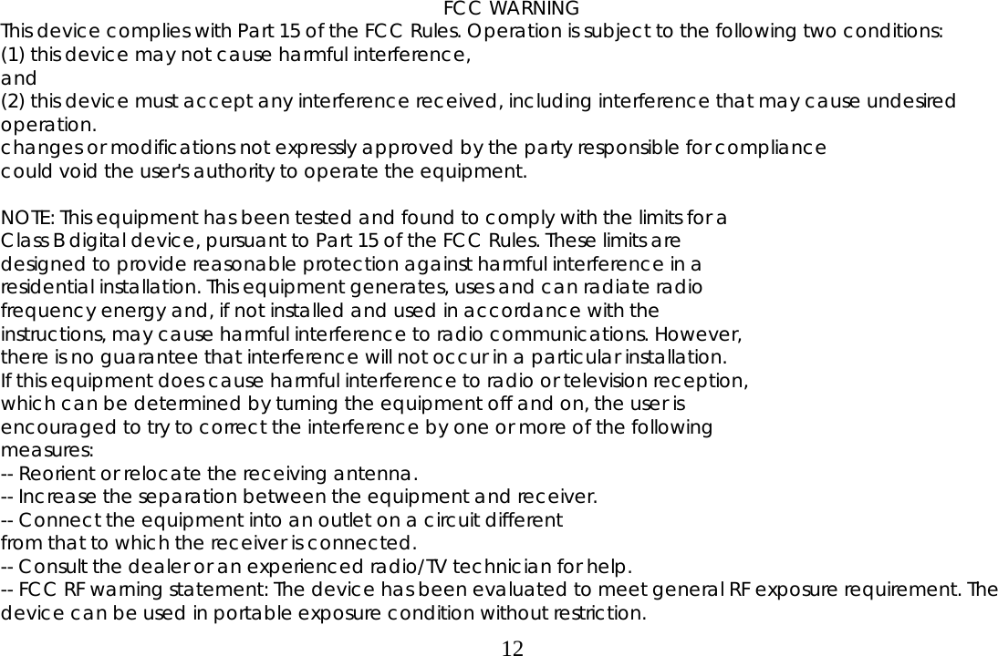  12 FCC WARNING This device complies with Part 15 of the FCC Rules. Operation is subject to the following two conditions:  (1) this device may not cause harmful interference,  and (2) this device must accept any interference received, including interference that may cause undesired operation. changes or modifications not expressly approved by the party responsible for compliance could void the user&apos;s authority to operate the equipment.  NOTE: This equipment has been tested and found to comply with the limits for a Class B digital device, pursuant to Part 15 of the FCC Rules. These limits are designed to provide reasonable protection against harmful interference in a residential installation. This equipment generates, uses and can radiate radio frequency energy and, if not installed and used in accordance with the instructions, may cause harmful interference to radio communications. However, there is no guarantee that interference will not occur in a particular installation. If this equipment does cause harmful interference to radio or television reception, which can be determined by turning the equipment off and on, the user is encouraged to try to correct the interference by one or more of the following measures: -- Reorient or relocate the receiving antenna. -- Increase the separation between the equipment and receiver. -- Connect the equipment into an outlet on a circuit different from that to which the receiver is connected. -- Consult the dealer or an experienced radio/TV technician for help. -- FCC RF warning statement: The device has been evaluated to meet general RF exposure requirement. The device can be used in portable exposure condition without restriction. 