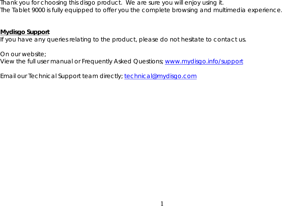  1 Thank you for choosing this disgo product.  We are sure you will enjoy using it.  The Tablet 9000 is fully equipped to offer you the complete browsing and multimedia experience.   Mydisgo Support If you have any queries relating to the product, please do not hesitate to contact us.  On our website;  View the full user manual or Frequently Asked Questions; www.mydisgo.info/support  Email our Technical Support team directly; technical@mydisgo.com                