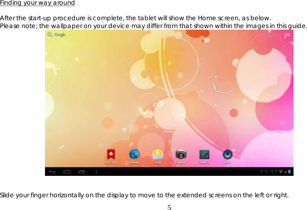  5  Finding your way around  After the start-up procedure is complete, the tablet will show the Home screen, as below. Please note; the wallpaper on your device may differ from that shown within the images in this guide.     Slide your finger horizontally on the display to move to the extended screens on the left or right. 