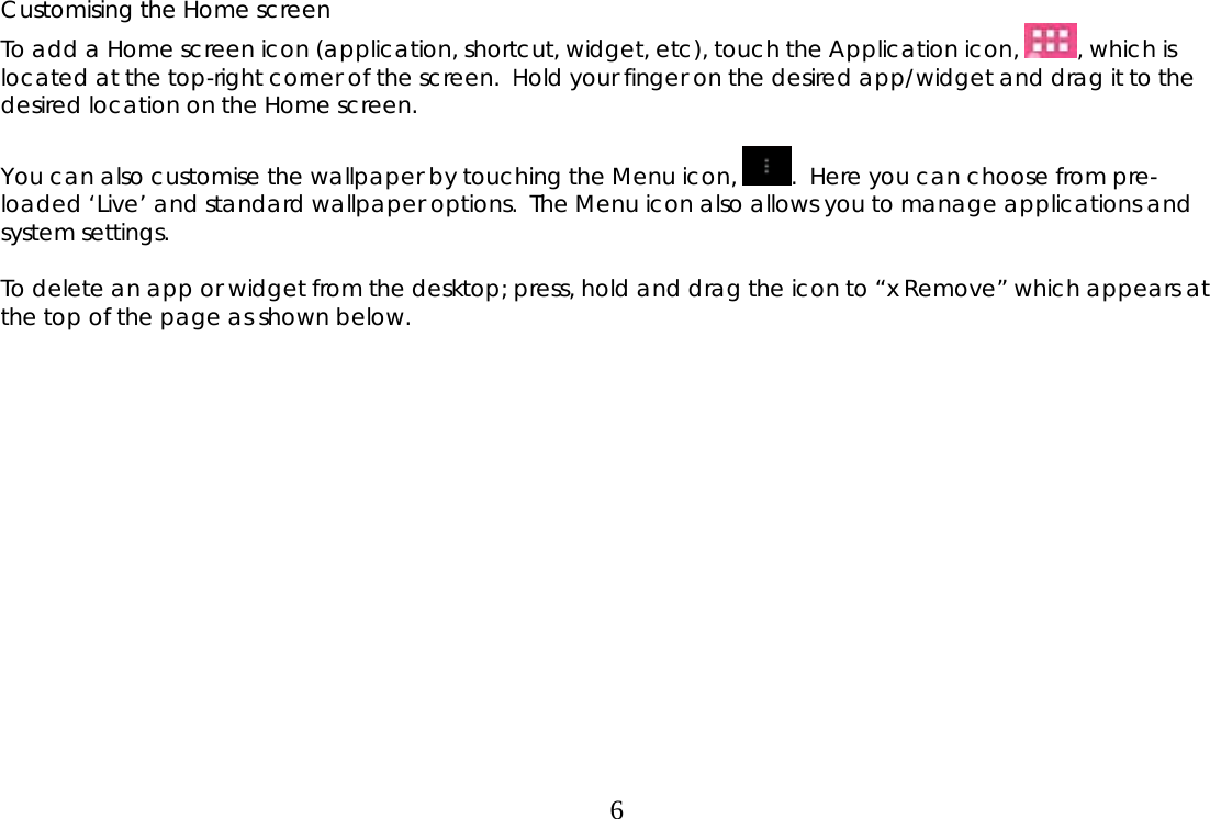  6Customising the Home screen To add a Home screen icon (application, shortcut, widget, etc), touch the Application icon,  , which is located at the top-right corner of the screen.  Hold your finger on the desired app/widget and drag it to the desired location on the Home screen.  You can also customise the wallpaper by touching the Menu icon,  .  Here you can choose from pre-loaded ‘Live’ and standard wallpaper options.  The Menu icon also allows you to manage applications and system settings.  To delete an app or widget from the desktop; press, hold and drag the icon to “x Remove” which appears at the top of the page as shown below. 