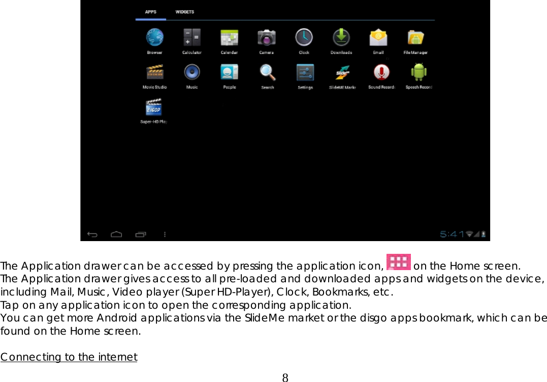  8  The Application drawer can be accessed by pressing the application icon,   on the Home screen.   The Application drawer gives access to all pre-loaded and downloaded apps and widgets on the device, including Mail, Music, Video player (Super HD-Player), Clock, Bookmarks, etc. Tap on any application icon to open the corresponding application. You can get more Android applications via the SlideMe market or the disgo apps bookmark, which can be found on the Home screen.  Connecting to the internet 