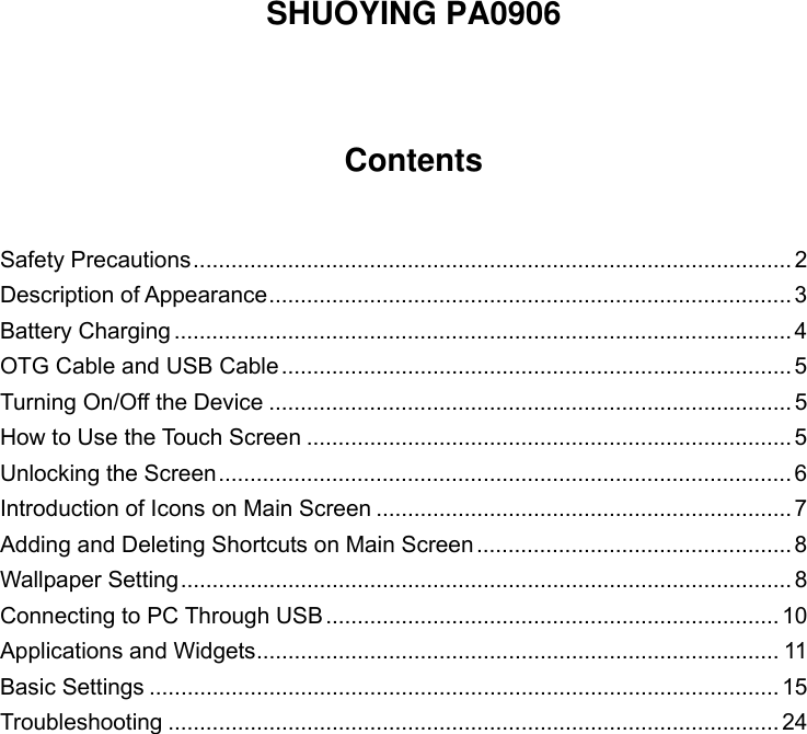   SHUOYING PA0906    Contents   Safety Precautions ............................................................................................... 2Description of Appearance ...................................................................................  3Battery Charging .................................................................................................. 4OTG Cable and USB Cable ................................................................................. 5Turning On/Off the Device ................................................................................... 5How to Use the Touch Screen ............................................................................. 5Unlocking the Screen ........................................................................................... 6Introduction of Icons on Main Screen .................................................................. 7Adding and Deleting Shortcuts on Main Screen .................................................. 8Wallpaper Setting ................................................................................................. 8Connecting to PC Through USB ........................................................................ 10Applications and Widgets ................................................................................... 11Basic Settings .................................................................................................... 15Troubleshooting ................................................................................................. 24           
