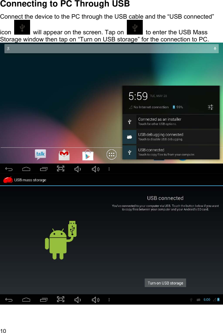 10 Connecting to PC Through USB Connect the device to the PC through the USB cable and the “USB connected” icon    will appear on the screen. Tap on    to enter the USB Mass Storage window then tap on “Turn on USB storage” for the connection to PC.         