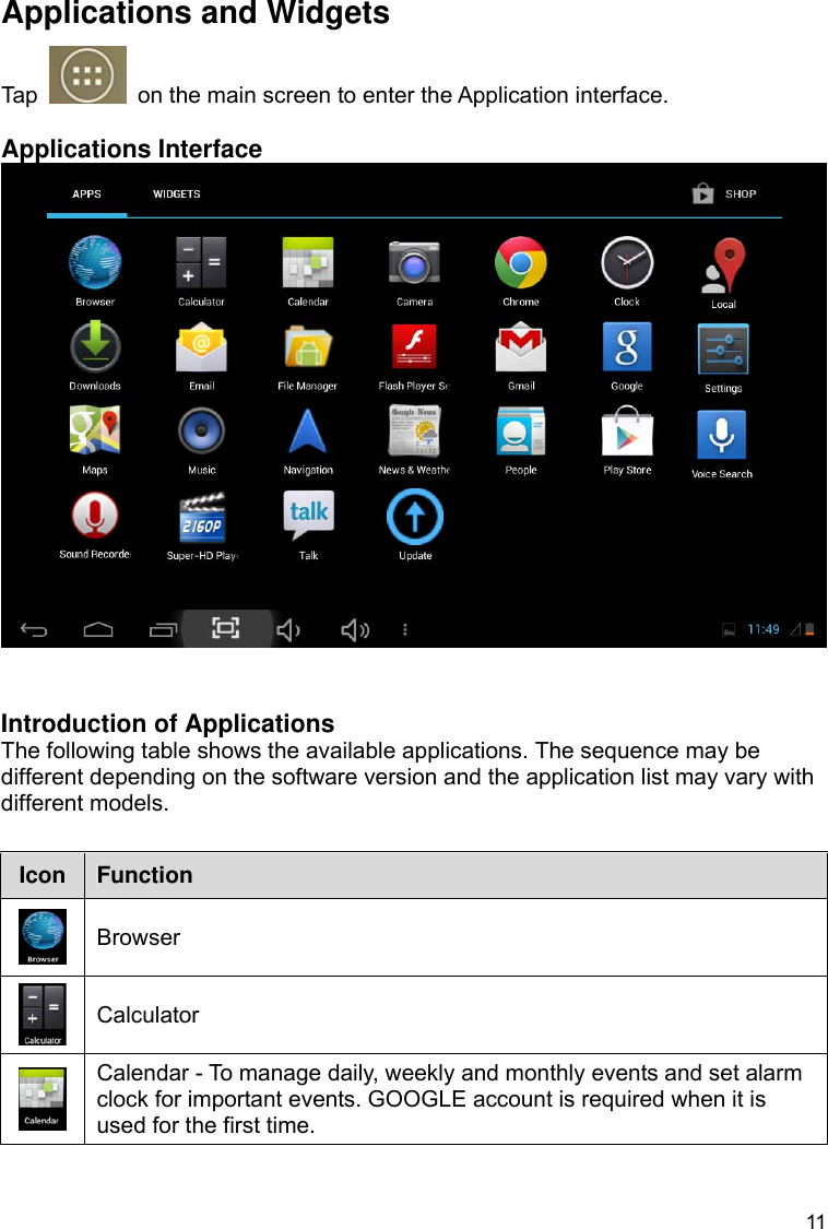 11 Applications and Widgets Tap    on the main screen to enter the Application interface.  Applications Interface    Introduction of Applications The following table shows the available applications. The sequence may be different depending on the software version and the application list may vary with different models.  Icon  Function  Browser  Calculator  Calendar - To manage daily, weekly and monthly events and set alarm clock for important events. GOOGLE account is required when it is used for the first time. 