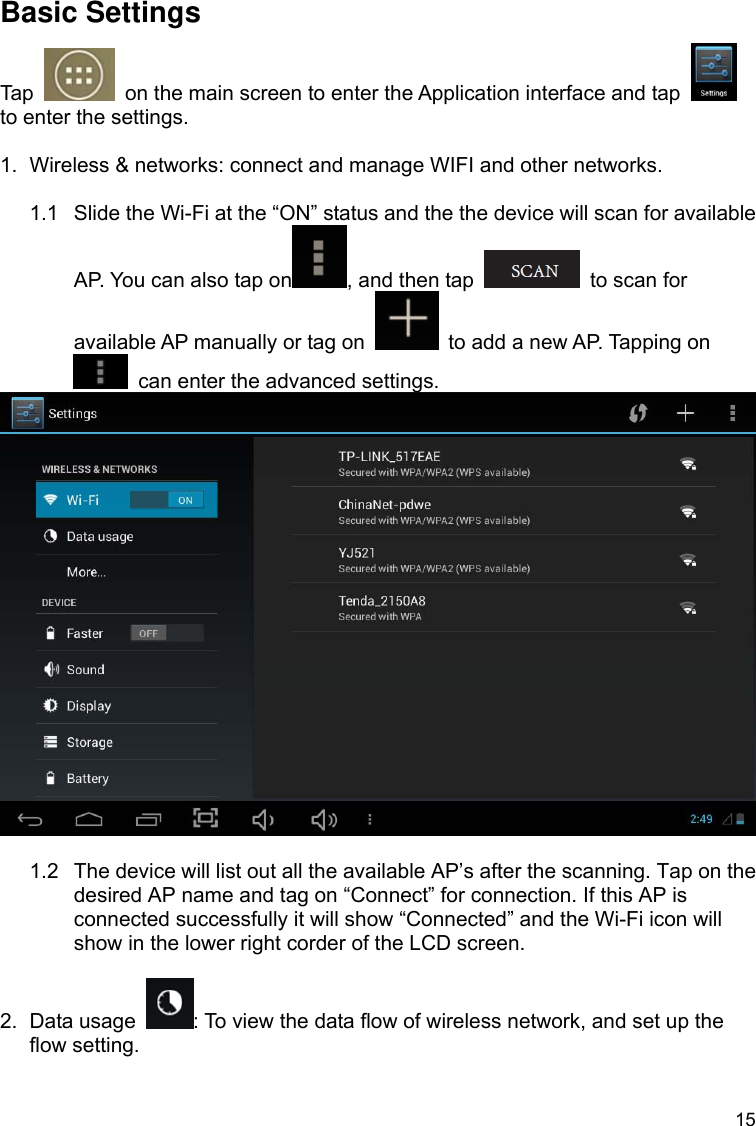 15 Basic Settings Tap    on the main screen to enter the Application interface and tap   to enter the settings.  1.  Wireless &amp; networks: connect and manage WIFI and other networks.  1.1  Slide the Wi-Fi at the “ON” status and the the device will scan for available AP. You can also tap on , and then tap    to scan for available AP manually or tag on    to add a new AP. Tapping on   can enter the advanced settings.   1.2  The device will list out all the available AP’s after the scanning. Tap on the desired AP name and tag on “Connect” for connection. If this AP is connected successfully it will show “Connected” and the Wi-Fi icon will show in the lower right corder of the LCD screen.  2. Data usage  : To view the data flow of wireless network, and set up the flow setting.  