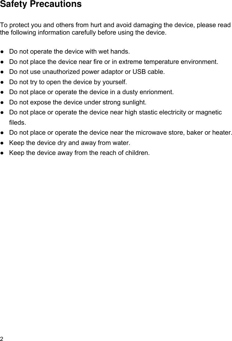 2  Safety Precautions  To protect you and others from hurt and avoid damaging the device, please read the following information carefully before using the device.  ●  Do not operate the device with wet hands.   ●  Do not place the device near fire or in extreme temperature environment. ●  Do not use unauthorized power adaptor or USB cable.   ●  Do not try to open the device by yourself.   ●  Do not place or operate the device in a dusty enrionment. ●  Do not expose the device under strong sunlight. ●  Do not place or operate the device near high stastic electricity or magnetic fileds.  ●  Do not place or operate the device near the microwave store, baker or heater. ●  Keep the device dry and away from water. ●  Keep the device away from the reach of children.   