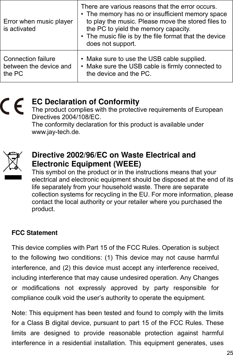 25 Error when music player is activated There are various reasons that the error occurs. •  The memory has no or insufficient memory space to play the music. Please move the stored files to the PC to yield the memory capacity. •  The music file is by the file format that the device does not support. Connection failure between the device and the PC •  Make sure to use the USB cable supplied.   •  Make sure the USB cable is firmly connected to the device and the PC.   EC Declaration of Conformity The product complies with the protective requirements of European Directives 2004/108/EC. The conformity declaration for this product is available under www.jay-tech.de.   Directive 2002/96/EC on Waste Electrical and Electronic Equipment (WEEE) This symbol on the product or in the instructions means that your electrical and electronic equipment should be disposed at the end of its life separately from your household waste. There are separate collection systems for recycling in the EU. For more information, please contact the local authority or your retailer where you purchased the product.   FCC Statement This device complies with Part 15 of the FCC Rules. Operation is subject to the following two conditions: (1) This device may not cause harmful interference, and (2) this device must accept any interference received, including interference that may cause undesired operation. Any Changes or modifications not expressly approved by party responsible for compliance coulk void the user’s authority to operate the equipment.   Note: This equipment has been tested and found to comply with the limits for a Class B digital device, pursuant to part 15 of the FCC Rules. These limits are designed to provide reasonable protection against harmful interference in a residential installation. This equipment generates, uses 