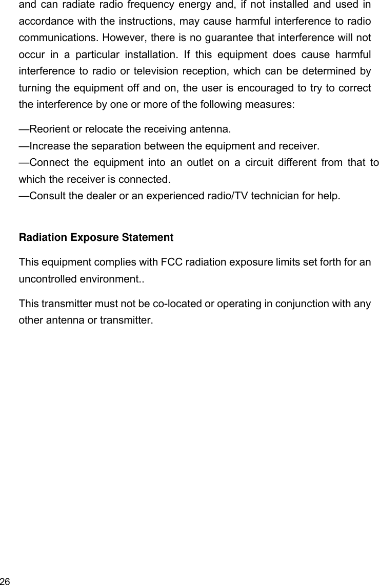 26 and can radiate radio frequency energy and, if not installed and used in accordance with the instructions, may cause harmful interference to radio communications. However, there is no guarantee that interference will not occur in a particular installation. If this equipment does cause harmful interference to radio or television reception, which can be determined by turning the equipment off and on, the user is encouraged to try to correct the interference by one or more of the following measures: —Reorient or relocate the receiving antenna. —Increase the separation between the equipment and receiver. —Connect the equipment into an outlet on a circuit different from that to which the receiver is connected. —Consult the dealer or an experienced radio/TV technician for help.  Radiation Exposure Statement This equipment complies with FCC radiation exposure limits set forth for an uncontrolled environment.. This transmitter must not be co-located or operating in conjunction with any other antenna or transmitter.  