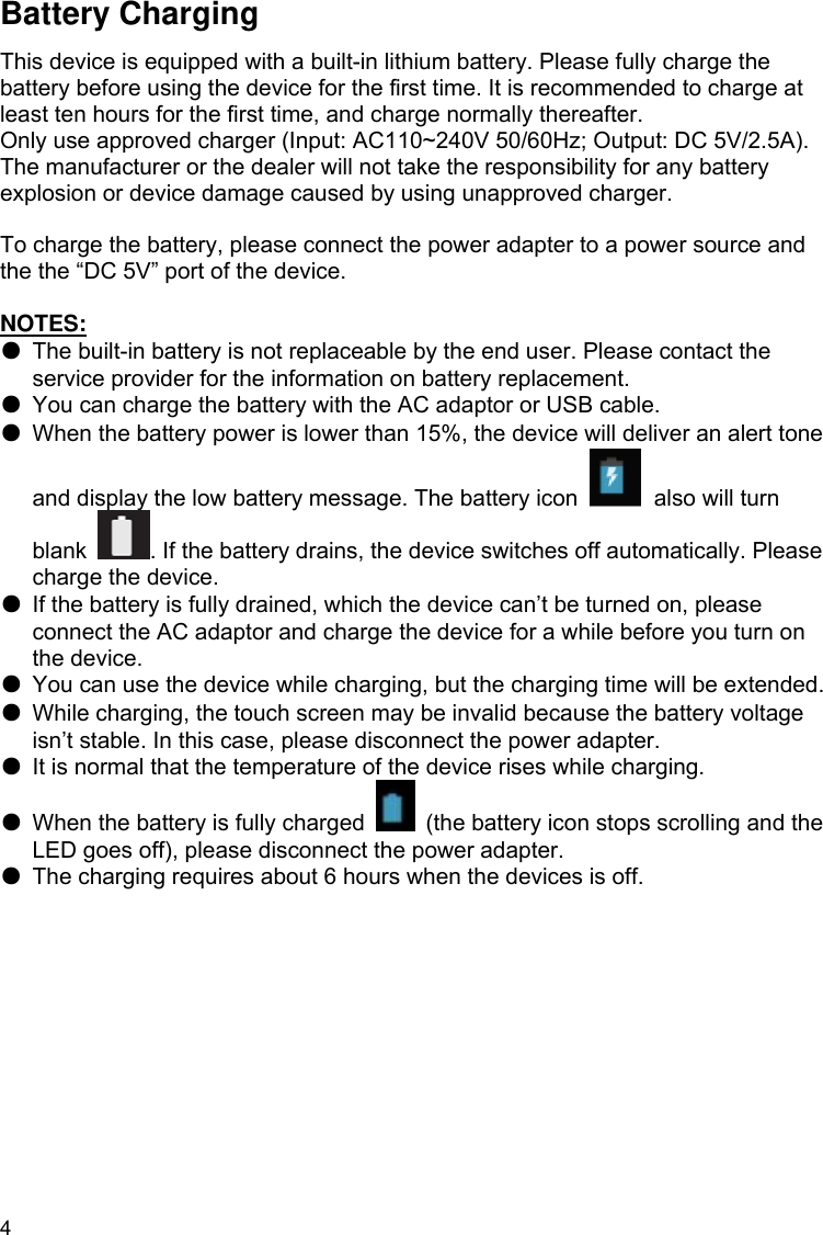 4 Battery Charging This device is equipped with a built-in lithium battery. Please fully charge the battery before using the device for the first time. It is recommended to charge at least ten hours for the first time, and charge normally thereafter. Only use approved charger (Input: AC110~240V 50/60Hz; Output: DC 5V/2.5A). The manufacturer or the dealer will not take the responsibility for any battery explosion or device damage caused by using unapproved charger.  To charge the battery, please connect the power adapter to a power source and the the “DC 5V” port of the device.  NOTES: ●  The built-in battery is not replaceable by the end user. Please contact the service provider for the information on battery replacement. ●  You can charge the battery with the AC adaptor or USB cable. ●  When the battery power is lower than 15%, the device will deliver an alert tone and display the low battery message. The battery icon   also will turn blank . If the battery drains, the device switches off automatically. Please charge the device. ●  If the battery is fully drained, which the device can’t be turned on, please connect the AC adaptor and charge the device for a while before you turn on the device.   ●  You can use the device while charging, but the charging time will be extended. ●  While charging, the touch screen may be invalid because the battery voltage isn’t stable. In this case, please disconnect the power adapter. ●  It is normal that the temperature of the device rises while charging. ●  When the battery is fully charged    (the battery icon stops scrolling and the LED goes off), please disconnect the power adapter. ●  The charging requires about 6 hours when the devices is off.   