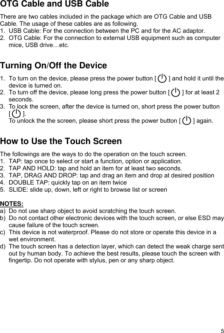 5 OTG Cable and USB Cable There are two cables included in the package which are OTG Cable and USB Cable. The usage of these cables are as following.   1.  USB Cable: For the connection between the PC and for the AC adaptor.   2.  OTG Cable: For the connection to external USB equipment such as computer mice, USB drive…etc.  Turning On/Off the Device 1.  To turn on the device, please press the power button [        ] and hold it until the device is turned on. 2.  To turn off the device, please long press the power button [        ] for at least 2 seconds. 3.  To lock the screen, after the device is turned on, short press the power button [    ].  To unlock the the screen, please short press the power button [        ] again.  How to Use the Touch Screen The followings are the ways to do the operation on the touch screen. 1.  TAP: tap once to select or start a function, option or application. 2.  TAP AND HOLD: tap and hold an item for at least two seconds. 3.  TAP, DRAG AND DROP: tap and drag an item and drop at desired position 4.  DOUBLE TAP: quickly tap on an item twice 5.  SLIDE: slide up, down, left or right to browse list or screen  NOTES: a)  Do not use sharp object to avoid scratching the touch screen. b)  Do not contact other electronic devices with the touch screen, or else ESD may cause failure of the touch screen. c)  This device is not waterproof. Please do not store or operate this device in a wet environment. d)  The touch screen has a detection layer, which can detect the weak charge sent out by human body. To achieve the best results, please touch the screen with fingertip. Do not operate with stylus, pen or any sharp object.   