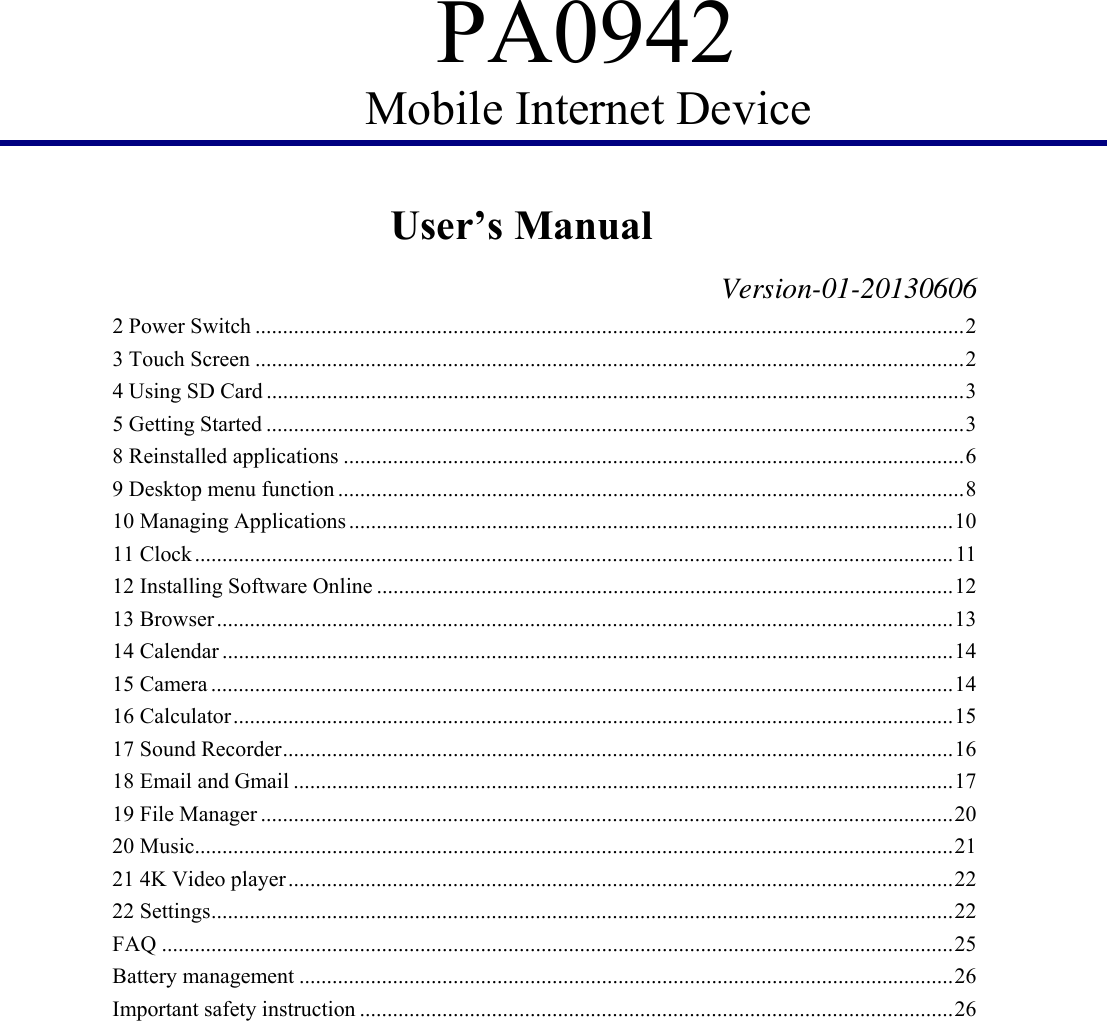 PA0942 Mobile Internet Device         User’s Manual                   Version-01-20130606 2 Power Switch ................................................................................................................................. 2 3 Touch Screen ................................................................................................................................. 2 4 Using SD Card ............................................................................................................................... 3 5 Getting Started ............................................................................................................................... 3 8 Reinstalled applications ................................................................................................................. 6 9 Desktop menu function .................................................................................................................. 8 10 Managing Applications .............................................................................................................. 10 11 Clock .......................................................................................................................................... 11 12 Installing Software Online ......................................................................................................... 12 13 Browser ...................................................................................................................................... 13 14 Calendar ..................................................................................................................................... 14 15 Camera ....................................................................................................................................... 14 16 Calculator ................................................................................................................................... 15 17 Sound Recorder .......................................................................................................................... 16 18 Email and Gmail ........................................................................................................................ 17 19 File Manager .............................................................................................................................. 20 20 Music.......................................................................................................................................... 21 21 4K Video player ......................................................................................................................... 22 22 Settings ....................................................................................................................................... 22 FAQ ................................................................................................................................................ 25 Battery management ....................................................................................................................... 26 Important safety instruction ............................................................................................................ 26  