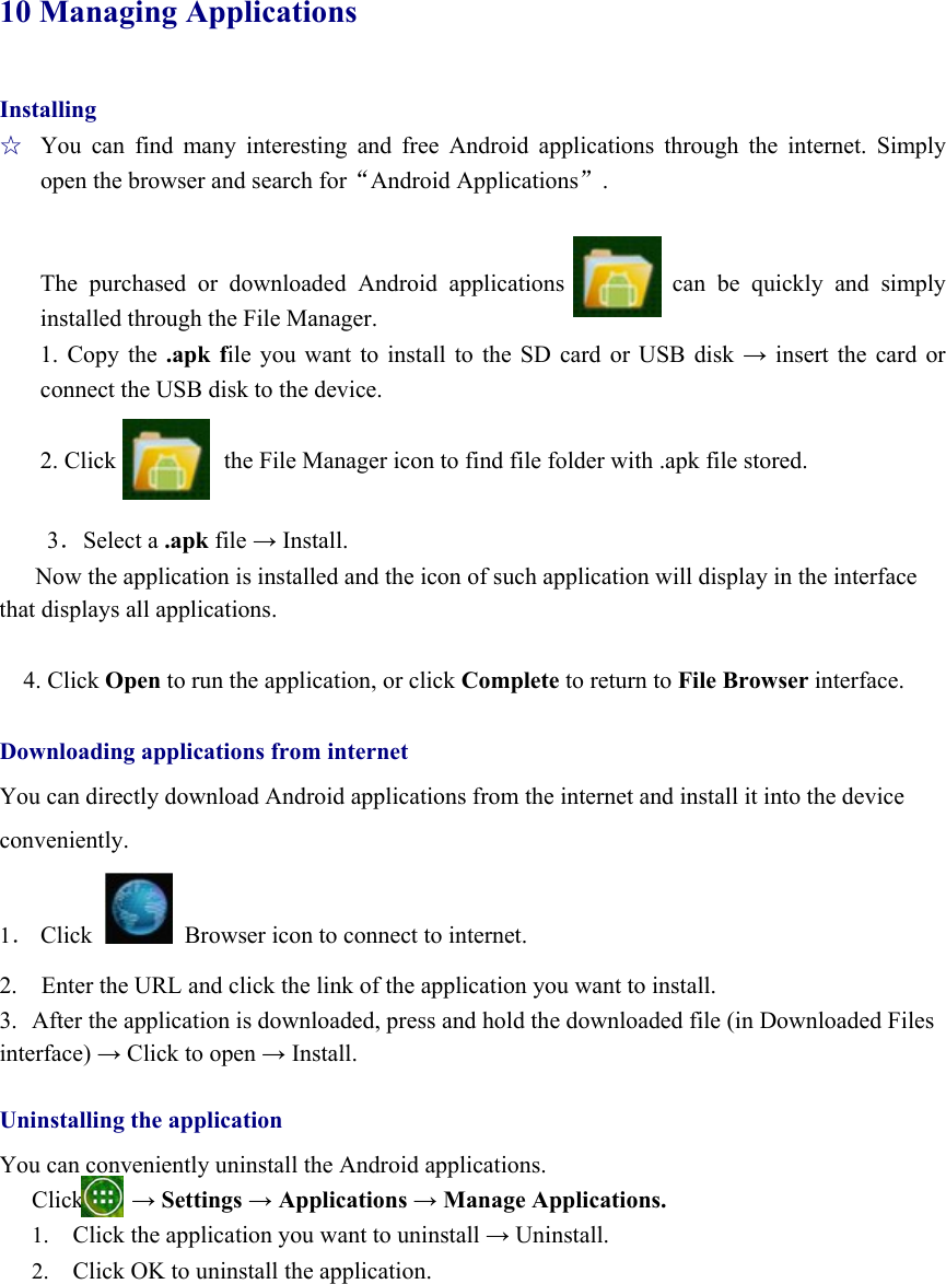  10 Managing Applications Installing ☆  You can find many interesting and free Android applications through the internet. Simply open the browser and search for“Android Applications”.   The purchased or downloaded Android applications         can be quickly and simply installed through the File Manager.       1. Copy the .apk file you want to install to the SD card or USB disk → insert the card or connect the USB disk to the device.  2. Click                  the File Manager icon to find file folder with .apk file stored.  3．Select a .apk file → Install. Now the application is installed and the icon of such application will display in the interface that displays all applications.    4. Click Open to run the application, or click Complete to return to File Browser interface.  Downloading applications from internet You can directly download Android applications from the internet and install it into the device   conveniently.  1． Click    Browser icon to connect to internet.   2.    Enter the URL and click the link of the application you want to install.   3.  After the application is downloaded, press and hold the downloaded file (in Downloaded Files interface) → Click to open → Install.  Uninstalling the application You can conveniently uninstall the Android applications.   Click    → Settings → Applications → Manage Applications. 1. Click the application you want to uninstall → Uninstall. 2. Click OK to uninstall the application.     