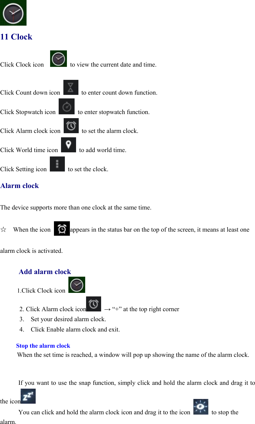  11 Clock Click Clock icon      to view the current date and time.  Click Count down icon    to enter count down function. Click Stopwatch icon    to enter stopwatch function.   Click Alarm clock icon    to set the alarm clock. Click World time icon    to add world time. Click Setting icon    to set the clock.  Alarm clock  The device supports more than one clock at the same time.    ☆  When the icon      appears in the status bar on the top of the screen, it means at least one    alarm clock is activated.        Add alarm clock      1.Click Clock icon   2. Click Alarm clock icon  → “+” at the top right corner 3.    Set your desired alarm clock. 4.    Click Enable alarm clock and exit.  Stop the alarm clock When the set time is reached, a window will pop up showing the name of the alarm clock.   If you want to use the snap function, simply click and hold the alarm clock and drag it to the icon  You can click and hold the alarm clock icon and drag it to the icon    to stop the alarm. 