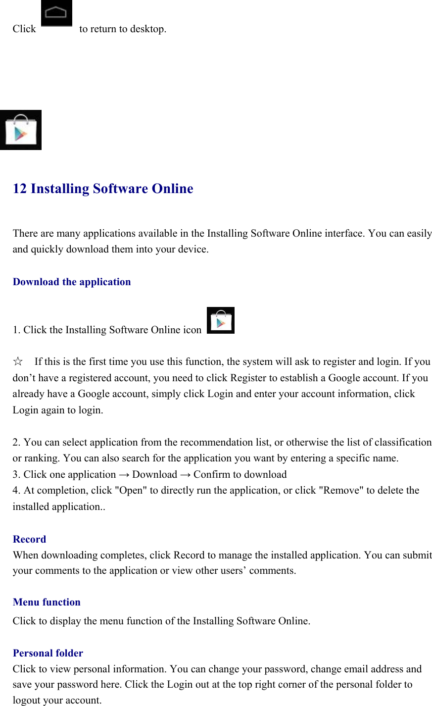  Click        to return to desktop.          12 Installing Software Online There are many applications available in the Installing Software Online interface. You can easily and quickly download them into your device.  Download the application  1. Click the Installing Software Online icon     ☆  If this is the first time you use this function, the system will ask to register and login. If you don’t have a registered account, you need to click Register to establish a Google account. If you already have a Google account, simply click Login and enter your account information, click Login again to login.    2. You can select application from the recommendation list, or otherwise the list of classification or ranking. You can also search for the application you want by entering a specific name.   3. Click one application → Download → Confirm to download   4. At completion, click &quot;Open&quot; to directly run the application, or click &quot;Remove&quot; to delete the installed application..  Record When downloading completes, click Record to manage the installed application. You can submit your comments to the application or view other users’ comments.    Menu function Click to display the menu function of the Installing Software Online.    Personal folder Click to view personal information. You can change your password, change email address and save your password here. Click the Login out at the top right corner of the personal folder to logout your account.   