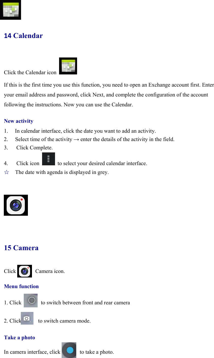 14 Calendar Click the Calendar icon   If this is the first time you use this function, you need to open an Exchange account first. Enter your email address and password, click Next, and complete the configuration of the account following the instructions. Now you can use the Calendar.   New activity 1. In calendar interface, click the date you want to add an activity. 2.  Select time of the activity → enter the details of the activity in the field. 3.   Click Complete. 4.   Click icon    to select your desired calendar interface. ☆  The date with agenda is displayed in grey.      15 Camera Click       Camera icon.   Menu function  1. Click              to switch between front and rear camera  2. Click      to switch camera mode.   Take a photo  In camera interface, click              to take a photo.  