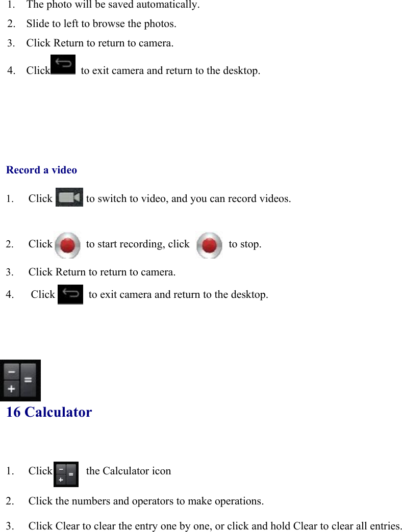 1. The photo will be saved automatically.   2. Slide to left to browse the photos. 3. Click Return to return to camera.   4. Click   to exit camera and return to the desktop.                Record a video  1. Click            to switch to video, and you can record videos.    2. Click      to start recording, click       to stop.  3. Click Return to return to camera. 4.      Click            to exit camera and return to the desktop.       16 Calculator 1. Click      the Calculator icon  2. Click the numbers and operators to make operations. 3. Click Clear to clear the entry one by one, or click and hold Clear to clear all entries.                  