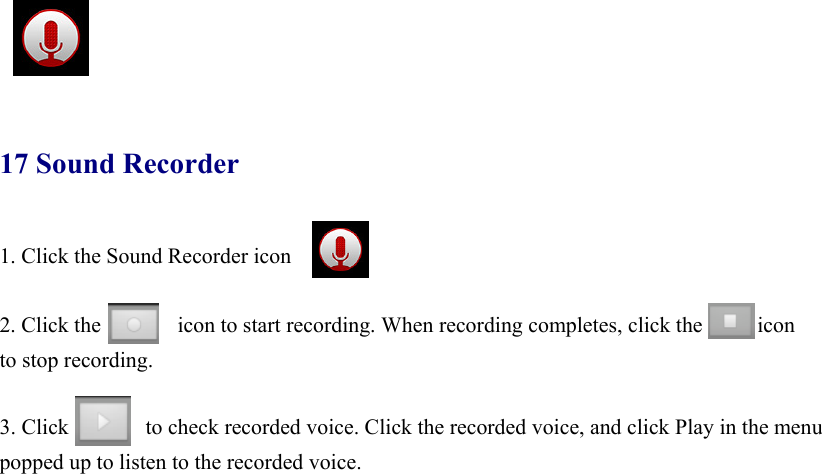     17 Sound Recorder 1. Click the Sound Recorder icon  2. Click the       icon to start recording. When recording completes, click the     icon  to stop recording.  3. Click              to check recorded voice. Click the recorded voice, and click Play in the menu popped up to listen to the recorded voice.        