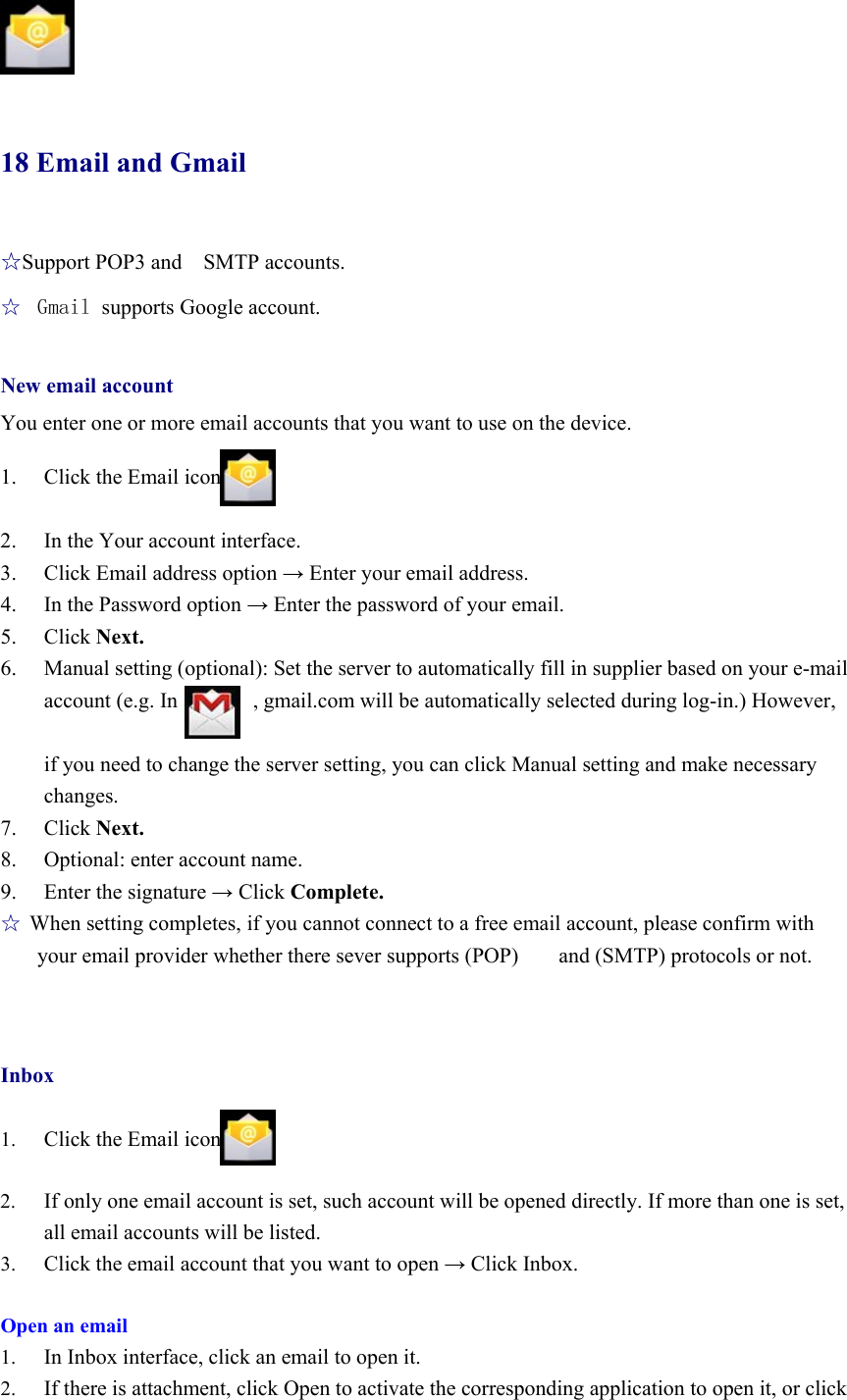                18 Email and Gmail ☆Support POP3 and   SMTP accounts. ☆  Gmail supports Google account.  New email account You enter one or more email accounts that you want to use on the device.  1. Click the Email icon  2. In the Your account interface. 3. Click Email address option → Enter your email address. 4. In the Password option → Enter the password of your email. 5. Click Next. 6. Manual setting (optional): Set the server to automatically fill in supplier based on your e-mail account (e.g. In              , gmail.com will be automatically selected during log-in.) However,    if you need to change the server setting, you can click Manual setting and make necessary changes. 7. Click Next. 8. Optional: enter account name. 9. Enter the signature → Click Complete.   ☆ When setting completes, if you cannot connect to a free email account, please confirm with your email provider whether there sever supports (POP)  and (SMTP) protocols or not.     Inbox  1. Click the Email icon  2. If only one email account is set, such account will be opened directly. If more than one is set, all email accounts will be listed. 3. Click the email account that you want to open → Click Inbox.    Open an email 1. In Inbox interface, click an email to open it.   2. If there is attachment, click Open to activate the corresponding application to open it, or click 