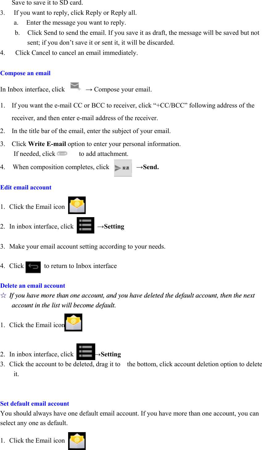 Save to save it to SD card. 3. If you want to reply, click Reply or Reply all.   a.   Enter the message you want to reply. b. Click Send to send the email. If you save it as draft, the message will be saved but not sent; if you don’t save it or sent it, it will be discarded. 4.   Click Cancel to cancel an email immediately.  Compose an email In Inbox interface, click   → Compose your email. 1. If you want the e-mail CC or BCC to receiver, click “+CC/BCC” following address of the receiver, and then enter e-mail address of the receiver. 2. In the title bar of the email, enter the subject of your email. 3. Click Write E-mail option to enter your personal information. If needed, click       to add attachment. 4.  When composition completes, click        →Send.  Edit email account  1. Click the Email icon  2. In inbox interface, click       →Setting  3. Make your email account setting according to your needs.  4. Click      to return to Inbox interface  Delete an email account ☆ If you have more than one account, and you have deleted the default account, then the next account in the list will become default.  1. Click the Email icon   2. In inbox interface, click      →Setting 3. Click the account to be deleted, drag it to    the bottom, click account deletion option to delete it.   Set default email account You should always have one default email account. If you have more than one account, you can select any one as default.    1.  Click the Email icon 