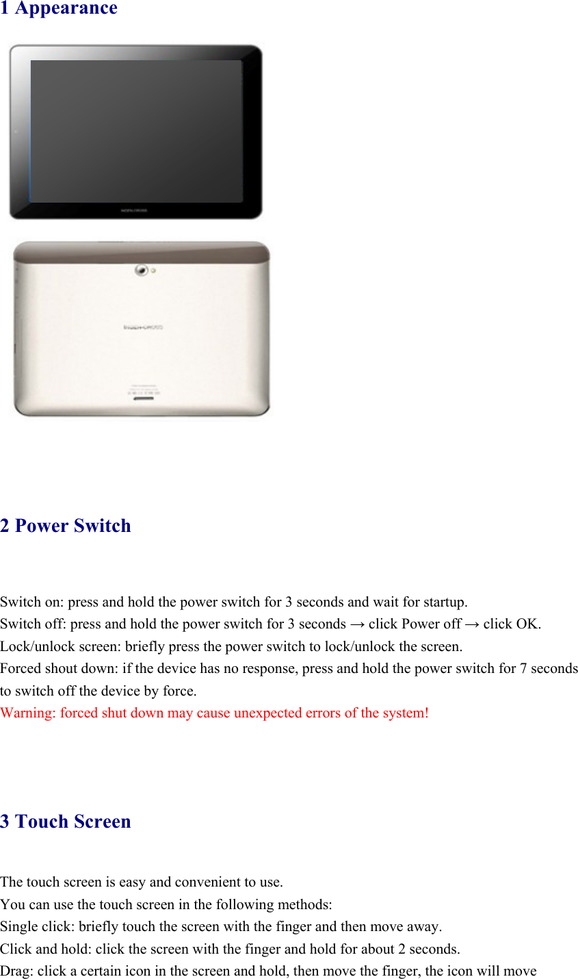 1 Appearance      2 Power Switch   Switch on: press and hold the power switch for 3 seconds and wait for startup.   Switch off: press and hold the power switch for 3 seconds → click Power off → click OK. Lock/unlock screen: briefly press the power switch to lock/unlock the screen. Forced shout down: if the device has no response, press and hold the power switch for 7 seconds to switch off the device by force.     Warning: forced shut down may cause unexpected errors of the system!      3 Touch Screen The touch screen is easy and convenient to use.   You can use the touch screen in the following methods: Single click: briefly touch the screen with the finger and then move away. Click and hold: click the screen with the finger and hold for about 2 seconds. Drag: click a certain icon in the screen and hold, then move the finger, the icon will move 