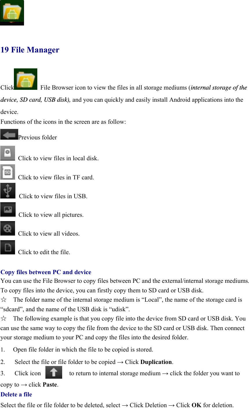             19 File Manager  Click   File Browser icon to view the files in all storage mediums (internal storage of the device, SD card, USB disk), and you can quickly and easily install Android applications into the device.  Functions of the icons in the screen are as follow: Previous folder   Click to view files in local disk.   Click to view files in TF card.   Click to view files in USB.   Click to view all pictures.   Click to view all videos.   Click to edit the file.  Copy files between PC and device You can use the File Browser to copy files between PC and the external/internal storage mediums. To copy files into the device, you can firstly copy them to SD card or USB disk.   ☆  The folder name of the internal storage medium is “Local”, the name of the storage card is “sdcard”, and the name of the USB disk is “udisk”. ☆    The following example is that you copy file into the device from SD card or USB disk. You can use the same way to copy the file from the device to the SD card or USB disk. Then connect your storage medium to your PC and copy the files into the desired folder.     1.  Open file folder in which the file to be copied is stored.   2.      Select the file or file folder to be copied → Click Duplication.  3.   Click icon         to return to internal storage medium → click the folder you want to   copy to → click Paste.  Delete a file Select the file or file folder to be deleted, select → Click Deletion → Click OK for deletion.    