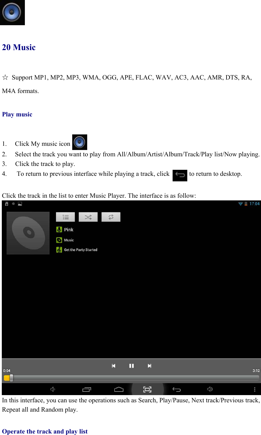   20 Music ☆  Support MP1, MP2, MP3, WMA, OGG, APE, FLAC, WAV, AC3, AAC, AMR, DTS, RA, M4A formats.  Play music   1. Click My music icon 2.  Select the track you want to play from All/Album/Artist/Album/Track/Play list/Now playing. 3.  Click the track to play. 4.      To return to previous interface while playing a track, click            to return to desktop.    Click the track in the list to enter Music Player. The interface is as follow:  In this interface, you can use the operations such as Search, Play/Pause, Next track/Previous track, Repeat all and Random play.  Operate the track and play list 