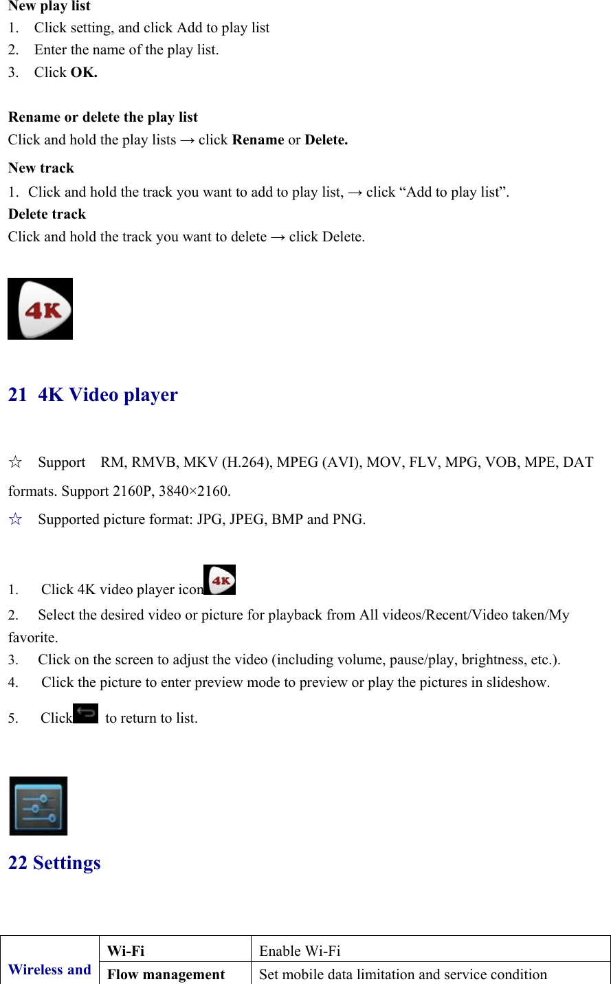 New play list 1.    Click setting, and click Add to play list 2.    Enter the name of the play list.   3.  Click OK.  Rename or delete the play list Click and hold the play lists → click Rename or Delete. New track 1. Click and hold the track you want to add to play list, → click “Add to play list”. Delete track Click and hold the track you want to delete → click Delete.   21 4K Video player ☆  Support    RM, RMVB, MKV (H.264), MPEG (AVI), MOV, FLV, MPG, VOB, MPE, DAT formats. Support 2160P, 3840×2160. ☆  Supported picture format: JPG, JPEG, BMP and PNG.  1.      Click 4K video player icon  2.  Select the desired video or picture for playback from All videos/Recent/Video taken/My favorite.   3.  Click on the screen to adjust the video (including volume, pause/play, brightness, etc.). 4.      Click the picture to enter preview mode to preview or play the pictures in slideshow. 5.   Click   to return to list.    22 Settings  Wireless and Wi-Fi  Enable Wi-Fi Flow management  Set mobile data limitation and service condition 