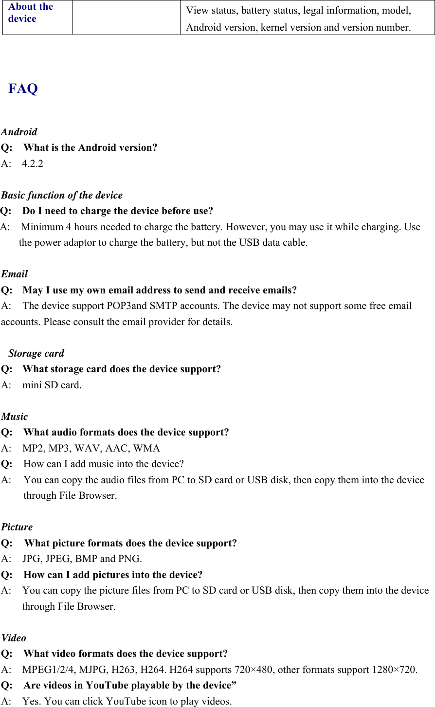 About the device   View status, battery status, legal information, model, Android version, kernel version and version number.  FAQ Android Q:    What is the Android version? A:  4.2.2  Basic function of the device Q:    Do I need to charge the device before use? A:    Minimum 4 hours needed to charge the battery. However, you may use it while charging. Use the power adaptor to charge the battery, but not the USB data cable.  Email Q: May I use my own email address to send and receive emails? A:  The device support POP3and SMTP accounts. The device may not support some free email accounts. Please consult the email provider for details.    Storage card Q: What storage card does the device support? A:  mini SD card.  Music Q:    What audio formats does the device support? A:     MP2, MP3, WAV, AAC, WMA Q:  How can I add music into the device? A:  You can copy the audio files from PC to SD card or USB disk, then copy them into the device through File Browser.  Picture Q:  What picture formats does the device support? A:    JPG, JPEG, BMP and PNG. Q:    How can I add pictures into the device? A:    You can copy the picture files from PC to SD card or USB disk, then copy them into the device through File Browser.  Video Q:  What video formats does the device support? A:    MPEG1/2/4, MJPG, H263, H264. H264 supports 720×480, other formats support 1280×720. Q:  Are videos in YouTube playable by the device” A:    Yes. You can click YouTube icon to play videos. 
