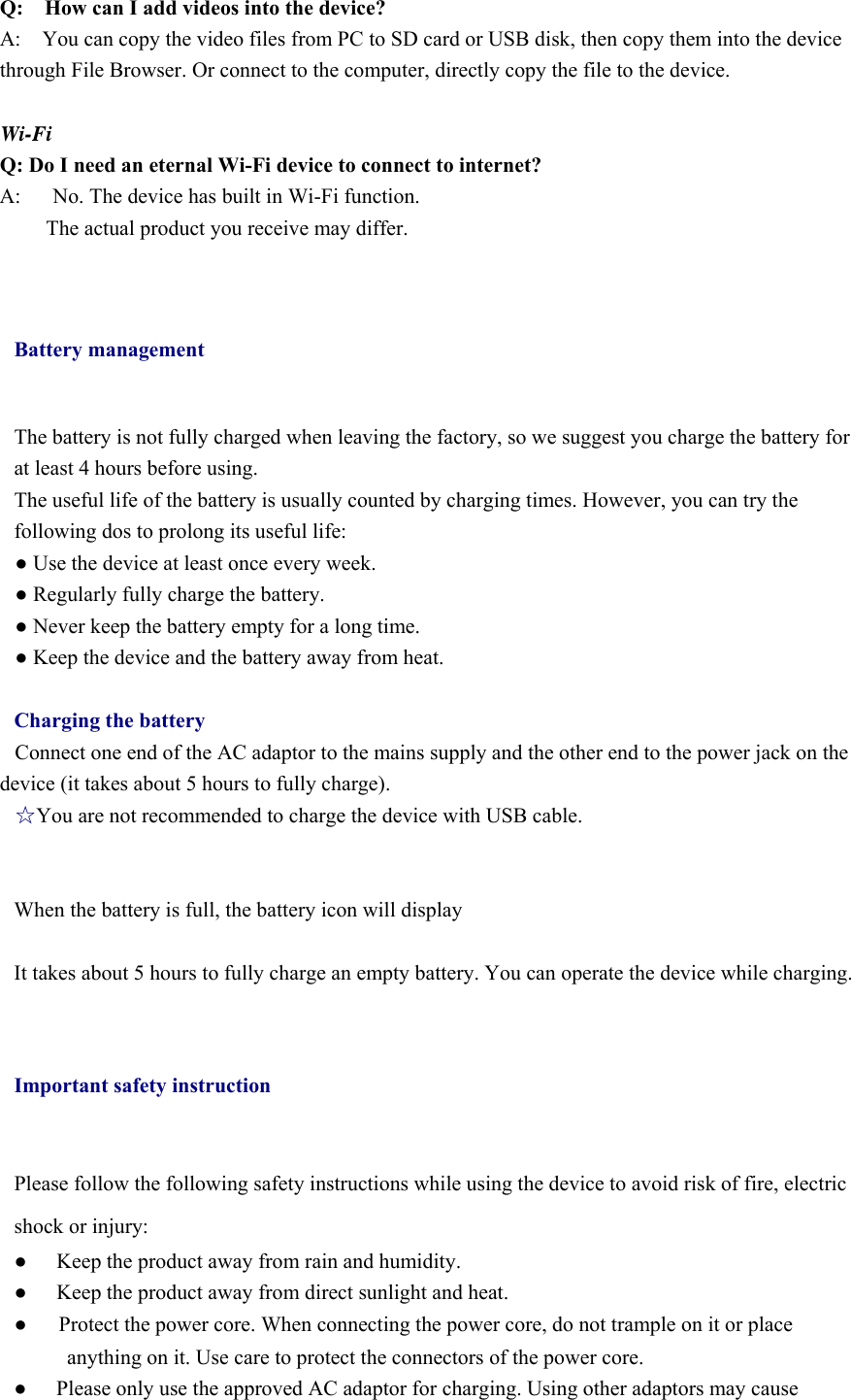 Q:  How can I add videos into the device? A:    You can copy the video files from PC to SD card or USB disk, then copy them into the device through File Browser. Or connect to the computer, directly copy the file to the device.  Wi-Fi Q: Do I need an eternal Wi-Fi device to connect to internet?   A:      No. The device has built in Wi-Fi function.         The actual product you receive may differ.  Battery management The battery is not fully charged when leaving the factory, so we suggest you charge the battery for at least 4 hours before using.   The useful life of the battery is usually counted by charging times. However, you can try the following dos to prolong its useful life:   ● Use the device at least once every week. ● Regularly fully charge the battery. ● Never keep the battery empty for a long time. ● Keep the device and the battery away from heat.  Charging the battery Connect one end of the AC adaptor to the mains supply and the other end to the power jack on the device (it takes about 5 hours to fully charge). ☆You are not recommended to charge the device with USB cable.   When the battery is full, the battery icon will display        It takes about 5 hours to fully charge an empty battery. You can operate the device while charging.  Important safety instruction Please follow the following safety instructions while using the device to avoid risk of fire, electric shock or injury: ●  Keep the product away from rain and humidity.   ●  Keep the product away from direct sunlight and heat. ●      Protect the power core. When connecting the power core, do not trample on it or place anything on it. Use care to protect the connectors of the power core.   ●  Please only use the approved AC adaptor for charging. Using other adaptors may cause 