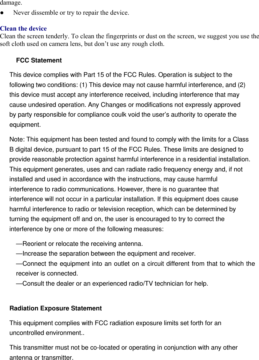 damage.  ●  Never dissemble or try to repair the device.    Clean the device Clean the screen tenderly. To clean the fingerprints or dust on the screen, we suggest you use the soft cloth used on camera lens, but don’t use any rough cloth.    FCC Statement This device complies with Part 15 of the FCC Rules. Operation is subject to the following two conditions: (1) This device may not cause harmful interference, and (2) this device must accept any interference received, including interference that may cause undesired operation. Any Changes or modifications not expressly approved by party responsible for compliance coulk void the user’s authority to operate the equipment.  Note: This equipment has been tested and found to comply with the limits for a Class B digital device, pursuant to part 15 of the FCC Rules. These limits are designed to provide reasonable protection against harmful interference in a residential installation. This equipment generates, uses and can radiate radio frequency energy and, if not installed and used in accordance with the instructions, may cause harmful interference to radio communications. However, there is no guarantee that interference will not occur in a particular installation. If this equipment does cause harmful interference to radio or television reception, which can be determined by turning the equipment off and on, the user is encouraged to try to correct the interference by one or more of the following measures: —Reorient or relocate the receiving antenna. —Increase the separation between the equipment and receiver. —Connect the equipment into an outlet on a circuit different from that to which the receiver is connected. —Consult the dealer or an experienced radio/TV technician for help.  Radiation Exposure Statement This equipment complies with FCC radiation exposure limits set forth for an uncontrolled environment.. This transmitter must not be co-located or operating in conjunction with any other antenna or transmitter.   