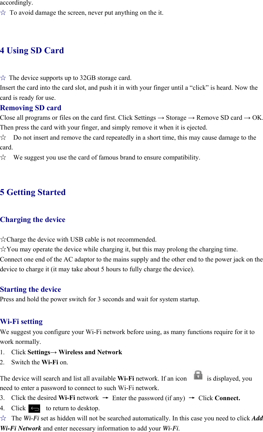 accordingly. ☆  To avoid damage the screen, never put anything on the it.  4 Using SD Card ☆ The device supports up to 32GB storage card.   Insert the card into the card slot, and push it in with your finger until a “click” is heard. Now the card is ready for use.   Removing SD card Close all programs or files on the card first. Click Settings → Storage → Remove SD card → OK. Then press the card with your finger, and simply remove it when it is ejected.   ☆    Do not insert and remove the card repeatedly in a short time, this may cause damage to the card. ☆    We suggest you use the card of famous brand to ensure compatibility.  5 Getting Started Charging the device  ☆Charge the device with USB cable is not recommended. ☆You may operate the device while charging it, but this may prolong the charging time. Connect one end of the AC adaptor to the mains supply and the other end to the power jack on the device to charge it (it may take about 5 hours to fully charge the device).  Starting the device Press and hold the power switch for 3 seconds and wait for system startup.    Wi-Fi setting We suggest you configure your Wi-Fi network before using, as many functions require for it to work normally. 1.  Click Settings→ Wireless and Network 2.  Switch the Wi-Fi on.  The device will search and list all available Wi-Fi network. If an icon            is displayed, you need to enter a password to connect to such Wi-Fi network.   3. Click the desired Wi-Fi network  →  Enter the password (if any)  → Click Connect. 4.  Click      to return to desktop. ☆ The Wi-Fi set as hidden will not be searched automatically. In this case you need to click Add Wi-Fi Network and enter necessary information to add your Wi-Fi. 