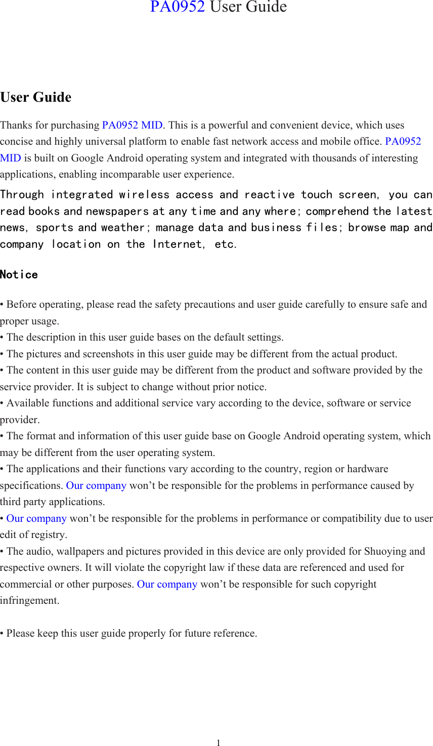  1PA0952 User Guide User Guide Thanks for purchasing PA0952 MID. This is a powerful and convenient device, which uses concise and highly universal platform to enable fast network access and mobile office. PA0952 MID is built on Google Android operating system and integrated with thousands of interesting applications, enabling incomparable user experience. Through integrated wireless access and reactive touch screen, you can read books and newspapers at any time and any where; comprehend the latest news, sports and weather; manage data and business files; browse map and company location on the Internet, etc.  Notice • Before operating, please read the safety precautions and user guide carefully to ensure safe and proper usage. • The description in this user guide bases on the default settings. • The pictures and screenshots in this user guide may be different from the actual product. • The content in this user guide may be different from the product and software provided by the service provider. It is subject to change without prior notice. • Available functions and additional service vary according to the device, software or service provider. • The format and information of this user guide base on Google Android operating system, which may be different from the user operating system. • The applications and their functions vary according to the country, region or hardware specifications. Our company won’t be responsible for the problems in performance caused by third party applications. • Our company won’t be responsible for the problems in performance or compatibility due to user edit of registry. • The audio, wallpapers and pictures provided in this device are only provided for Shuoying and respective owners. It will violate the copyright law if these data are referenced and used for commercial or other purposes. Our company won’t be responsible for such copyright infringement.  • Please keep this user guide properly for future reference.  