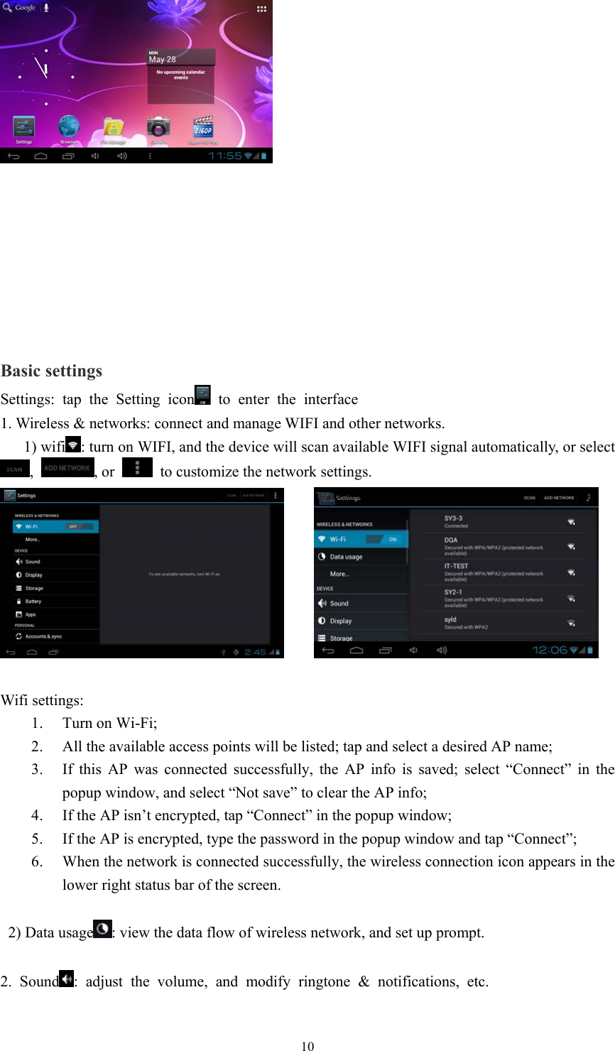  10     Basic settings Settings: tap the Setting icon  to enter the interface 1. Wireless &amp; networks: connect and manage WIFI and other networks.    1) wifi : turn on WIFI, and the device will scan available WIFI signal automatically, or select ,  , or    to customize the network settings.        Wifi settings: 1. Turn on Wi-Fi; 2. All the available access points will be listed; tap and select a desired AP name; 3. If this AP was connected successfully, the AP info is saved; select “Connect” in the popup window, and select “Not save” to clear the AP info; 4. If the AP isn’t encrypted, tap “Connect” in the popup window; 5. If the AP is encrypted, type the password in the popup window and tap “Connect”; 6. When the network is connected successfully, the wireless connection icon appears in the lower right status bar of the screen.    2) Data usage : view the data flow of wireless network, and set up prompt.  2. Sound : adjust the volume, and modify ringtone &amp; notifications, etc.  