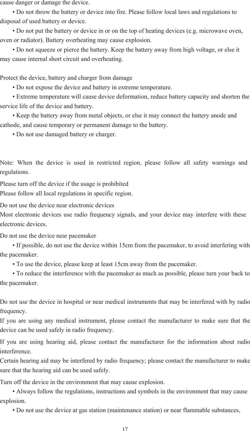 17cause danger or damage the device.    • Do not throw the battery or device into fire. Please follow local laws and regulations to disposal of used battery or device.    • Do not put the battery or device in or on the top of heating devices (e.g. microwave oven, oven or radiator). Battery overheating may cause explosion.    • Do not squeeze or pierce the battery. Keep the battery away from high voltage, or else it may cause internal short circuit and overheating.    Protect the device, battery and charger from damage  • Do not expose the device and battery in extreme temperature.    • Extreme temperature will cause device deformation, reduce battery capacity and shorten the service life of the device and battery.    • Keep the battery away from metal objects, or else it may connect the battery anode and cathode, and cause temporary or permanent damage to the battery.    • Do not use damaged battery or charger.   Note: When the device is used in restricted region, please follow all safety warnings and regulations.  Please turn off the device if the usage is prohibited Please follow all local regulations in specific region.   Do not use the device near electronic devices Most electronic devices use radio frequency signals, and your device may interfere with these electronic devices.   Do not use the device near pacemaker  • If possible, do not use the device within 15cm from the pacemaker, to avoid interfering with the pacemaker.    • To use the device, please keep at least 15cm away from the pacemaker.    • To reduce the interference with the pacemaker as much as possible, please turn your back to the pacemaker.    Do not use the device in hospital or near medical instruments that may be interfered with by radio frequency.  If you are using any medical instrument, please contact the manufacturer to make sure that the device can be used safely in radio frequency.   If you are using hearing aid, please contact the manufacturer for the information about radio interference. Certain hearing aid may be interfered by radio frequency; please contact the manufacturer to make sure that the hearing aid can be used safely.   Turn off the device in the environment that may cause explosion.    • Always follow the regulations, instructions and symbols in the environment that may cause explosion.   • Do not use the device at gas station (maintenance station) or near flammable substances, 