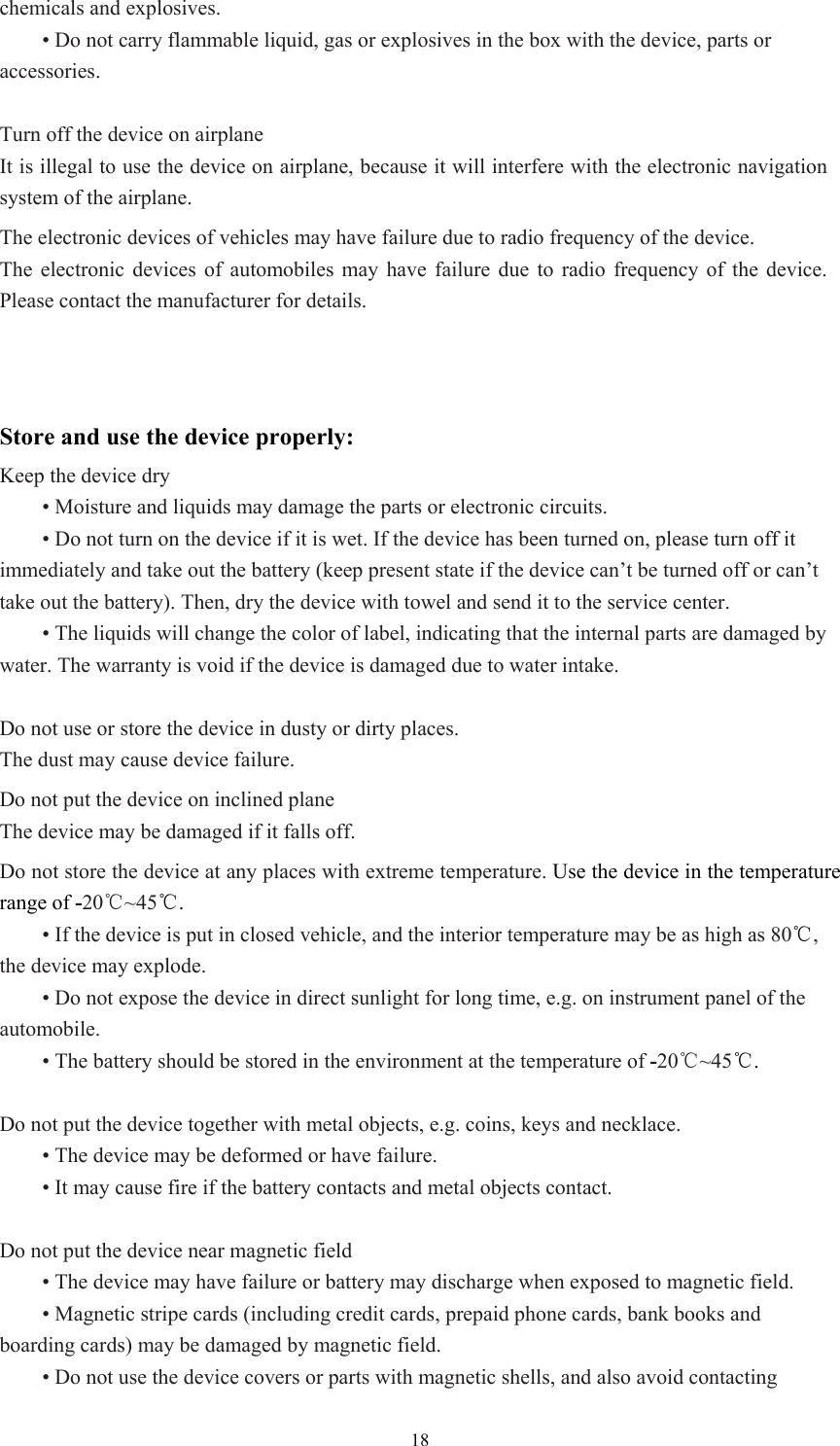  18chemicals and explosives.    • Do not carry flammable liquid, gas or explosives in the box with the device, parts or accessories.   Turn off the device on airplane It is illegal to use the device on airplane, because it will interfere with the electronic navigation system of the airplane.   The electronic devices of vehicles may have failure due to radio frequency of the device. The electronic devices of automobiles may have failure due to radio frequency of the device. Please contact the manufacturer for details.   Store and use the device properly: Keep the device dry  • Moisture and liquids may damage the parts or electronic circuits.    • Do not turn on the device if it is wet. If the device has been turned on, please turn off it immediately and take out the battery (keep present state if the device can’t be turned off or can’t take out the battery). Then, dry the device with towel and send it to the service center.    • The liquids will change the color of label, indicating that the internal parts are damaged by water. The warranty is void if the device is damaged due to water intake.    Do not use or store the device in dusty or dirty places.   The dust may cause device failure.   Do not put the device on inclined plane The device may be damaged if it falls off.   Do not store the device at any places with extreme temperature. Use the device in the temperature range of -20℃~45℃.    • If the device is put in closed vehicle, and the interior temperature may be as high as 80℃, the device may explode.    • Do not expose the device in direct sunlight for long time, e.g. on instrument panel of the automobile.   • The battery should be stored in the environment at the temperature of -20℃~45℃.    Do not put the device together with metal objects, e.g. coins, keys and necklace.    • The device may be deformed or have failure.    • It may cause fire if the battery contacts and metal objects contact.    Do not put the device near magnetic field  • The device may have failure or battery may discharge when exposed to magnetic field.    • Magnetic stripe cards (including credit cards, prepaid phone cards, bank books and boarding cards) may be damaged by magnetic field.    • Do not use the device covers or parts with magnetic shells, and also avoid contacting 