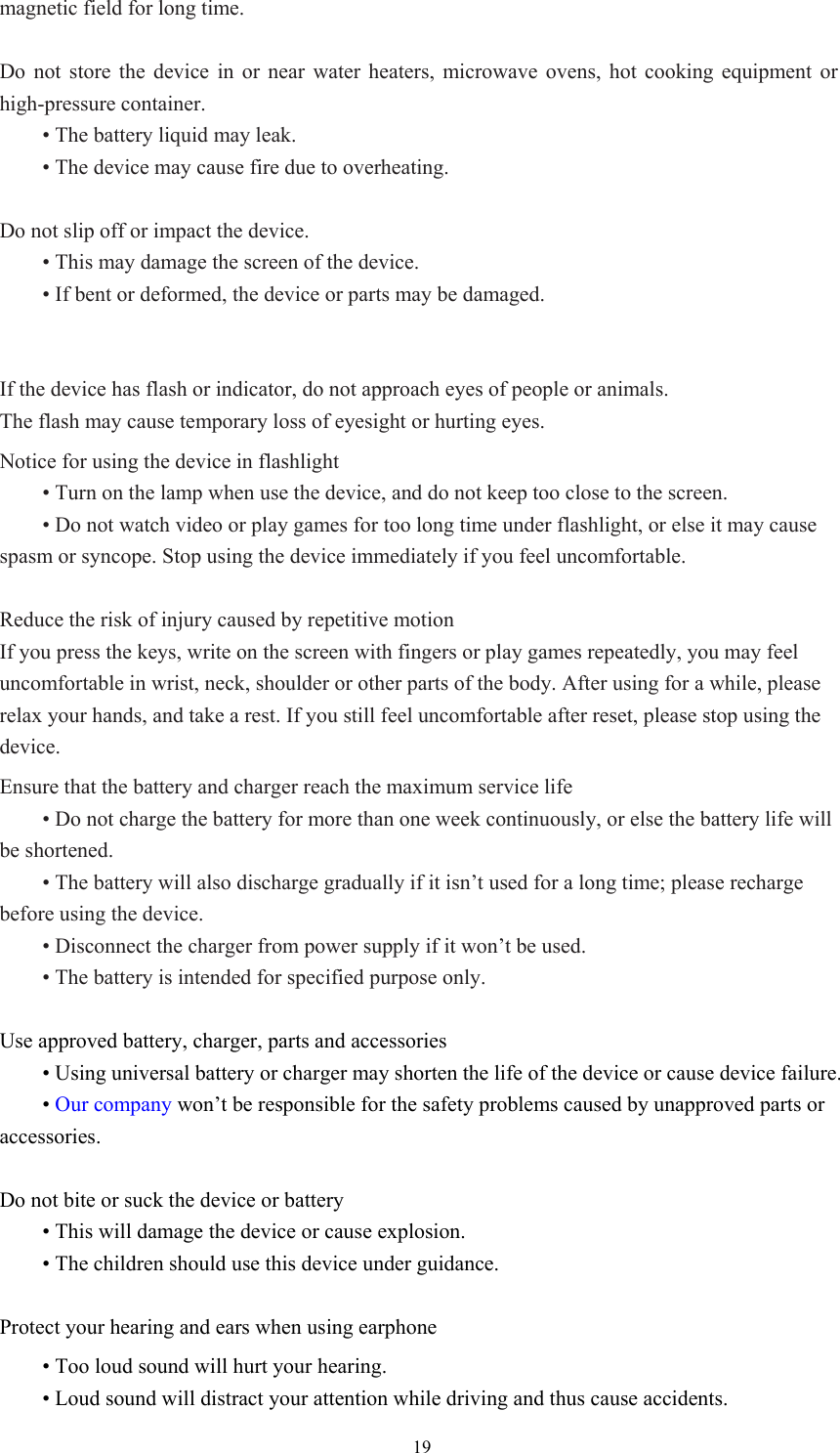  19magnetic field for long time.    Do not store the device in or near water heaters, microwave ovens, hot cooking equipment or high-pressure container.    • The battery liquid may leak.    • The device may cause fire due to overheating.    Do not slip off or impact the device.    • This may damage the screen of the device.    • If bent or deformed, the device or parts may be damaged.     If the device has flash or indicator, do not approach eyes of people or animals.   The flash may cause temporary loss of eyesight or hurting eyes.   Notice for using the device in flashlight  • Turn on the lamp when use the device, and do not keep too close to the screen.    • Do not watch video or play games for too long time under flashlight, or else it may cause spasm or syncope. Stop using the device immediately if you feel uncomfortable.    Reduce the risk of injury caused by repetitive motion If you press the keys, write on the screen with fingers or play games repeatedly, you may feel uncomfortable in wrist, neck, shoulder or other parts of the body. After using for a while, please relax your hands, and take a rest. If you still feel uncomfortable after reset, please stop using the device.   Ensure that the battery and charger reach the maximum service life  • Do not charge the battery for more than one week continuously, or else the battery life will be shortened.    • The battery will also discharge gradually if it isn’t used for a long time; please recharge before using the device.    • Disconnect the charger from power supply if it won’t be used.    • The battery is intended for specified purpose only.    Use approved battery, charger, parts and accessories  • Using universal battery or charger may shorten the life of the device or cause device failure.    • Our company won’t be responsible for the safety problems caused by unapproved parts or accessories.   Do not bite or suck the device or battery  • This will damage the device or cause explosion.  • The children should use this device under guidance.    Protect your hearing and ears when using earphone  • Too loud sound will hurt your hearing.    • Loud sound will distract your attention while driving and thus cause accidents.   