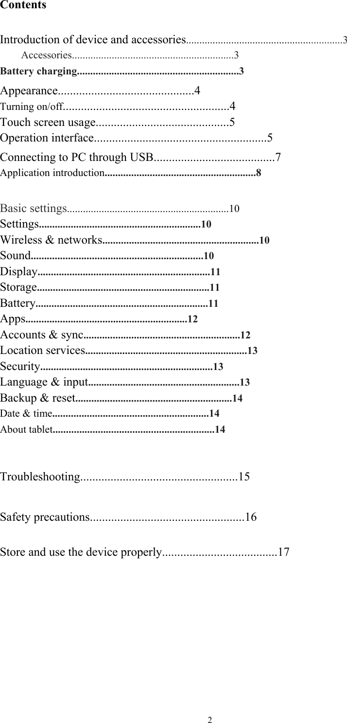  2Contents  Introduction of device and accessories...........................................................3     Accessories.............................................................3 Battery charging.............................................................3 Appearance.............................................4 Turning on/off.......................................................4  Touch screen usage............................................5   Operation interface.........................................................5 Connecting to PC through USB........................................7 Application introduction.........................................................8  Basic settings.............................................................10 Settings.............................................................10 Wireless &amp; networks...........................................................10 Sound.................................................................10 Display.................................................................11 Storage.................................................................11 Battery.................................................................11 Apps.............................................................12 Accounts &amp; sync...........................................................12 Location services.............................................................13 Security.................................................................13 Language &amp; input.........................................................13 Backup &amp; reset...........................................................14 Date &amp; time...........................................................14 About tablet.............................................................14   Troubleshooting....................................................15  Safety precautions...................................................16  Store and use the device properly......................................17  