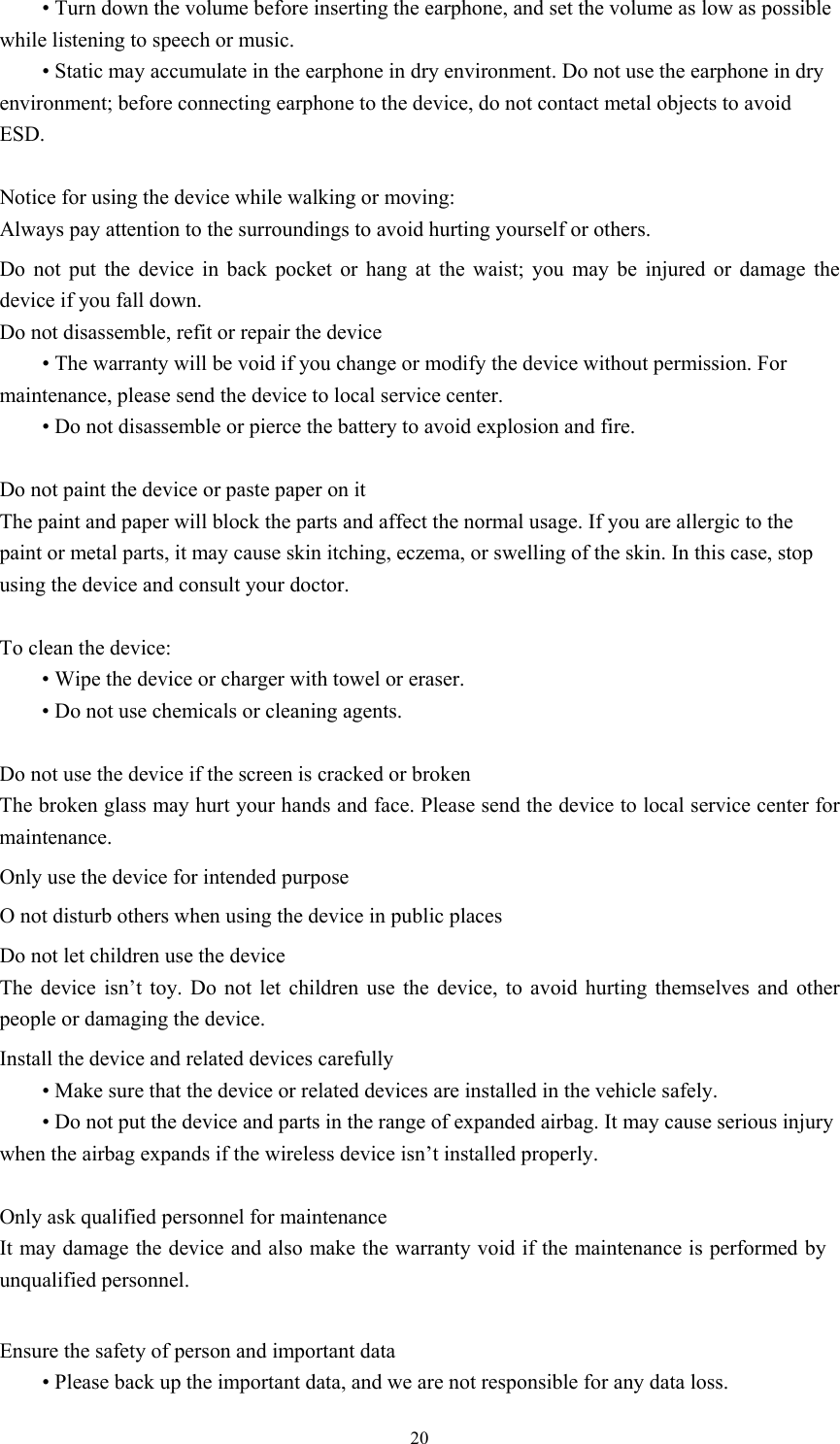 20 • Turn down the volume before inserting the earphone, and set the volume as low as possible while listening to speech or music.    • Static may accumulate in the earphone in dry environment. Do not use the earphone in dry environment; before connecting earphone to the device, do not contact metal objects to avoid ESD.    Notice for using the device while walking or moving: Always pay attention to the surroundings to avoid hurting yourself or others.   Do not put the device in back pocket or hang at the waist; you may be injured or damage the device if you fall down.   Do not disassemble, refit or repair the device  • The warranty will be void if you change or modify the device without permission. For maintenance, please send the device to local service center.    • Do not disassemble or pierce the battery to avoid explosion and fire.    Do not paint the device or paste paper on it The paint and paper will block the parts and affect the normal usage. If you are allergic to the paint or metal parts, it may cause skin itching, eczema, or swelling of the skin. In this case, stop using the device and consult your doctor.    To clean the device:    • Wipe the device or charger with towel or eraser.  • Do not use chemicals or cleaning agents.  Do not use the device if the screen is cracked or broken The broken glass may hurt your hands and face. Please send the device to local service center for maintenance.   Only use the device for intended purpose   O not disturb others when using the device in public places Do not let children use the device The device isn’t toy. Do not let children use the device, to avoid hurting themselves and other people or damaging the device.   Install the device and related devices carefully  • Make sure that the device or related devices are installed in the vehicle safely.  • Do not put the device and parts in the range of expanded airbag. It may cause serious injury when the airbag expands if the wireless device isn’t installed properly.    Only ask qualified personnel for maintenance   It may damage the device and also make the warranty void if the maintenance is performed by unqualified personnel.  Ensure the safety of person and important data  • Please back up the important data, and we are not responsible for any data loss.   