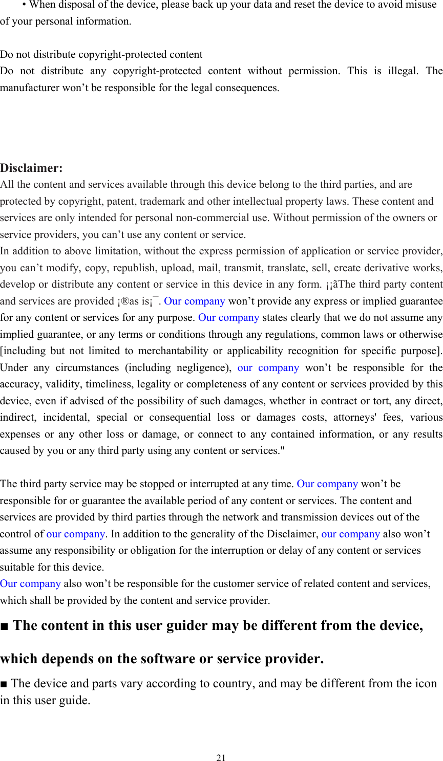  21 • When disposal of the device, please back up your data and reset the device to avoid misuse of your personal information.    Do not distribute copyright-protected content Do not distribute any copyright-protected content without permission. This is illegal. The manufacturer won’t be responsible for the legal consequences.    Disclaimer: All the content and services available through this device belong to the third parties, and are protected by copyright, patent, trademark and other intellectual property laws. These content and services are only intended for personal non-commercial use. Without permission of the owners or service providers, you can’t use any content or service.   In addition to above limitation, without the express permission of application or service provider, you can’t modify, copy, republish, upload, mail, transmit, translate, sell, create derivative works, develop or distribute any content or service in this device in any form. ¡¡ãThe third party content and services are provided ¡®as is¡¯. Our company won’t provide any express or implied guarantee for any content or services for any purpose. Our company states clearly that we do not assume any implied guarantee, or any terms or conditions through any regulations, common laws or otherwise [including but not limited to merchantability or applicability recognition for specific purpose]. Under any circumstances (including negligence), our company won’t be responsible for the accuracy, validity, timeliness, legality or completeness of any content or services provided by this device, even if advised of the possibility of such damages, whether in contract or tort, any direct, indirect, incidental, special or consequential loss or damages costs, attorneys&apos; fees, various expenses or any other loss or damage, or connect to any contained information, or any results caused by you or any third party using any content or services.&quot;  The third party service may be stopped or interrupted at any time. Our company won’t be responsible for or guarantee the available period of any content or services. The content and services are provided by third parties through the network and transmission devices out of the control of our company. In addition to the generality of the Disclaimer, our company also won’t assume any responsibility or obligation for the interruption or delay of any content or services suitable for this device.   Our company also won’t be responsible for the customer service of related content and services, which shall be provided by the content and service provider.   ■ The content in this user guider may be different from the device, which depends on the software or service provider.   ■ The device and parts vary according to country, and may be different from the icon in this user guide.   